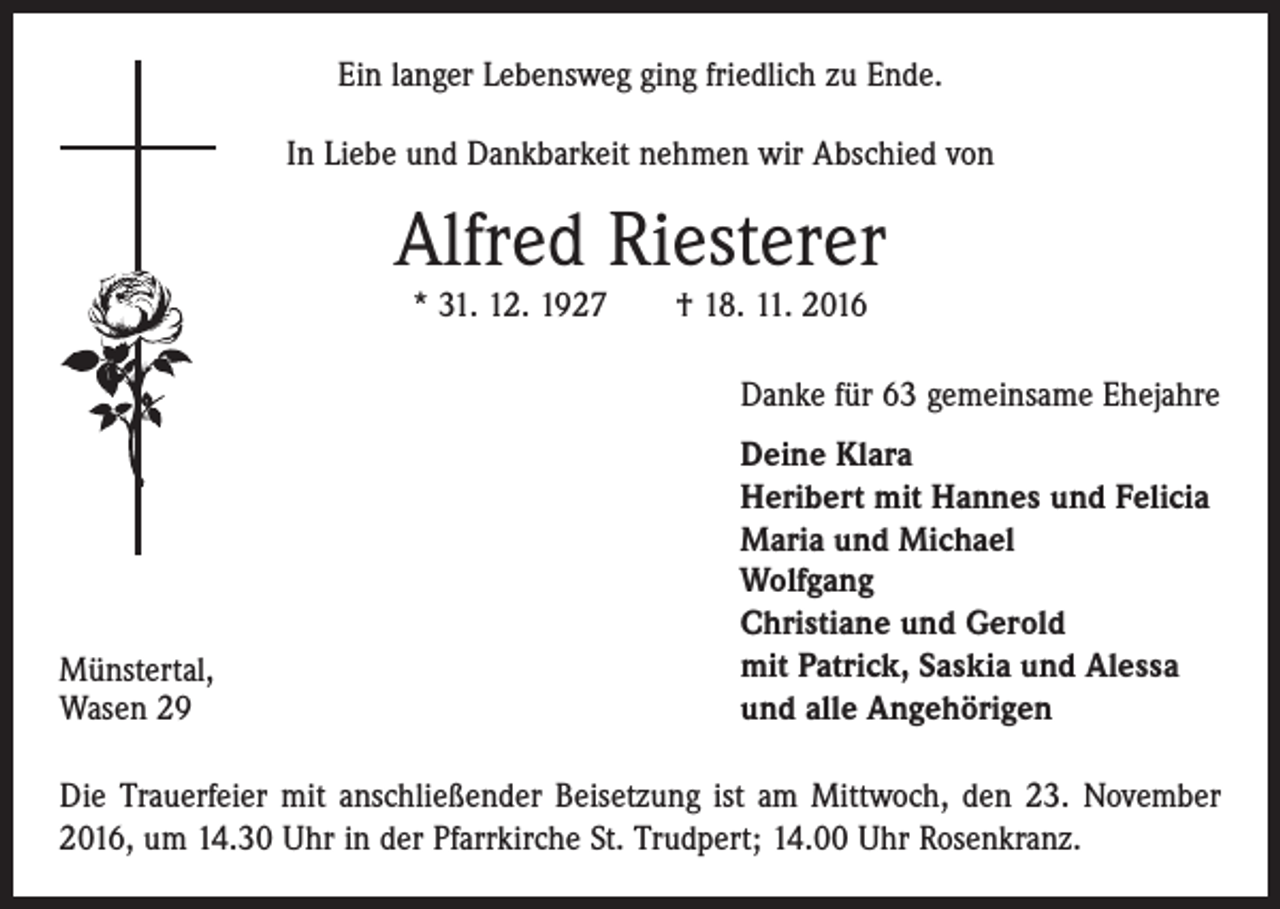 <p>Ein langer Lebensweg ging friedlich zu Ende.<br />In Liebe und Dankbarkeit nehmen wir Abschied von</p><p>Alfred Riesterer<br />* 31. 12. 1927 † 18. 11. 2016</p><p>Danke für 63 gemeinsame Ehejahre</p><p>Münstertal,<br />Wasen 29</p><p>Deine Klara<br />Heribert mit Hannes und Felicia<br />Maria und Michael<br />Wolfgang<br />Christiane und Gerold<br />mit Patrick, Saskia und Alessa<br />und alle Angehörigen</p><p>Die Trauerfeier mit anschließender Beisetzung ist am Mittwoch, den 23. November<br />2016, um 14.30 Uhr in der Pfarrkirche St. Trudpert; 14.00 Uhr Rosenkranz.</p>