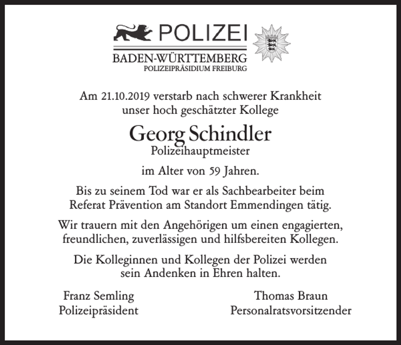 <p>BADEN-WÜRTTEMBERG<br />POLIZEIPRÄSIDIUM FREIBURG</p><p>Am 21.10.2019 verstarb nach schwerer Krankheit<br />unser hoch geschätzter Kollege</p><p>Georg Schindler</p><p>Polizeihauptmeister<br />im Alter von 59 Jahren.<br />Bis zu seinem Tod war er als Sachbearbeiter beim<br />Referat Prävention am Standort Emmendingen tätig.<br />Wir trauern mit den Angehörigen um einen engagierten,<br />freundlichen, zuverlässigen und hilfsbereiten Kollegen.<br />Die Kolleginnen und Kollegen der Polizei werden<br />sein Andenken in Ehren halten.<br />Franz Semling<br />Polizeipräsident</p><p>Thomas Braun<br />Personalratsvorsitzender</p>