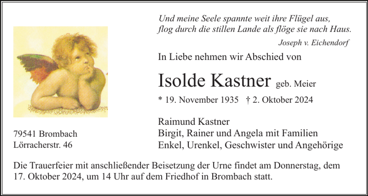 <p>Und meine Seele spannte weit ihre Flügel aus,<br />flog durch die stillen Lande als flöge sie nach Haus.<br />Joseph v. Eichendorf</p><p>In Liebe nehmen wir Abschied von</p><p>Isolde Kastner geb. Meier<br />* 19. November 1935 † 2. Oktober 2024</p><p>79541 Brombach<br />Lörracherstr. 46</p><p>Raimund Kastner<br />Birgit, Rainer und Angela mit Familien<br />Enkel, Urenkel, Geschwister und Angehörige</p><p>Die Trauerfeier mit anschließender Beisetzung der Urne findet am Donnerstag, dem<br />17. Oktober 2024, um 14 Uhr auf dem Friedhof in Brombach statt.</p>