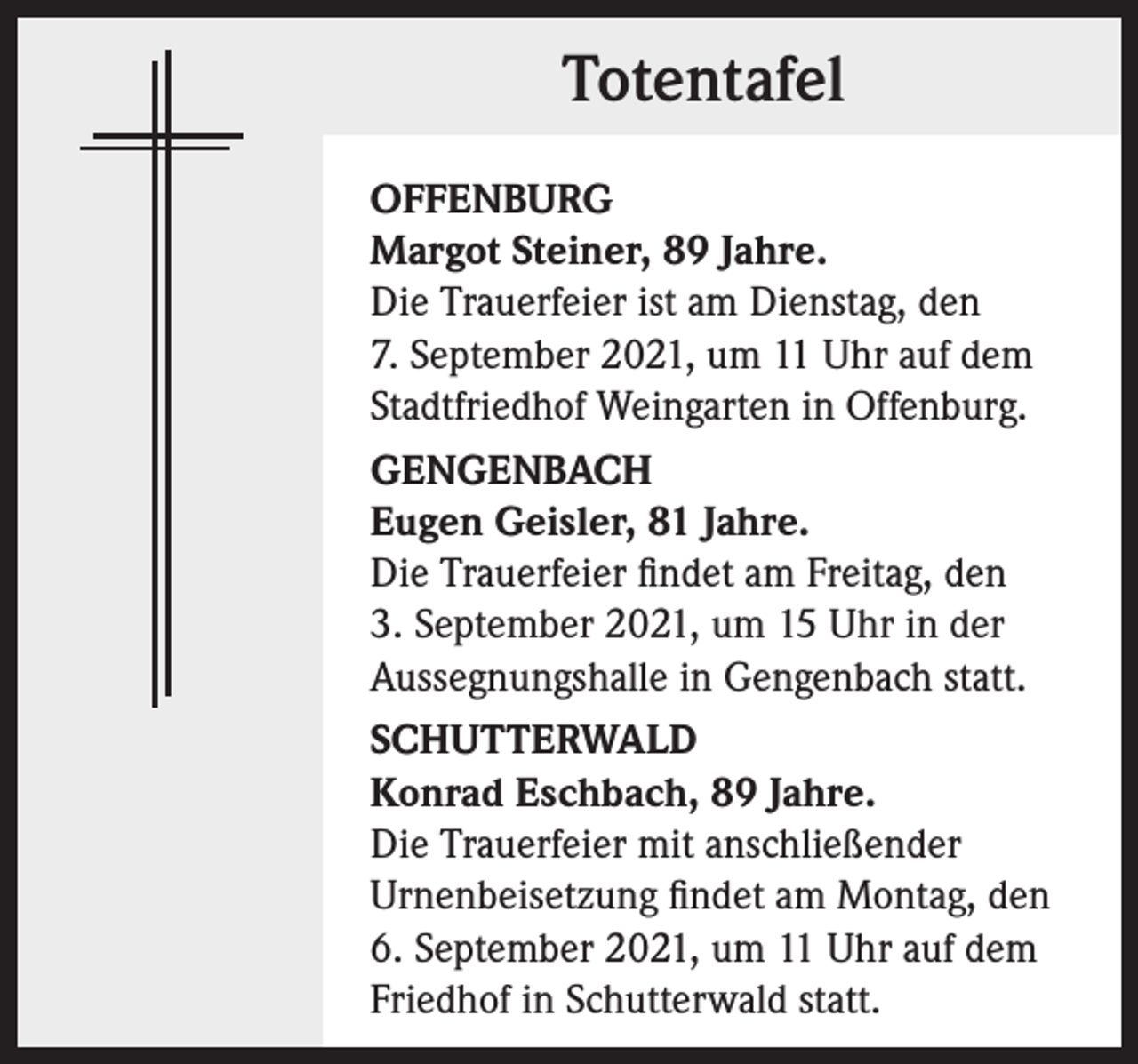 <p>Totentafel<br />OFFENBURG<br />Margot Steiner, 89 Jahre.<br />Die Trauerfeier ist am Dienstag, den<br />7. September 2021, um 11 Uhr auf dem<br />Stadtfriedhof Weingarten in Offenburg.<br />GENGENBACH<br />Eugen Geisler, 81 Jahre.<br />Die Trauerfeier findet am Freitag, den<br />3. September 2021, um 15 Uhr in der<br />Aussegnungshalle in Gengenbach statt.<br />SCHUTTERWALD<br />Konrad Eschbach, 89 Jahre.<br />Die Trauerfeier mit anschließender<br />Urnenbeisetzung findet am Montag, den<br />6. September 2021, um 11 Uhr auf dem<br />Friedhof in Schutterwald statt.</p>