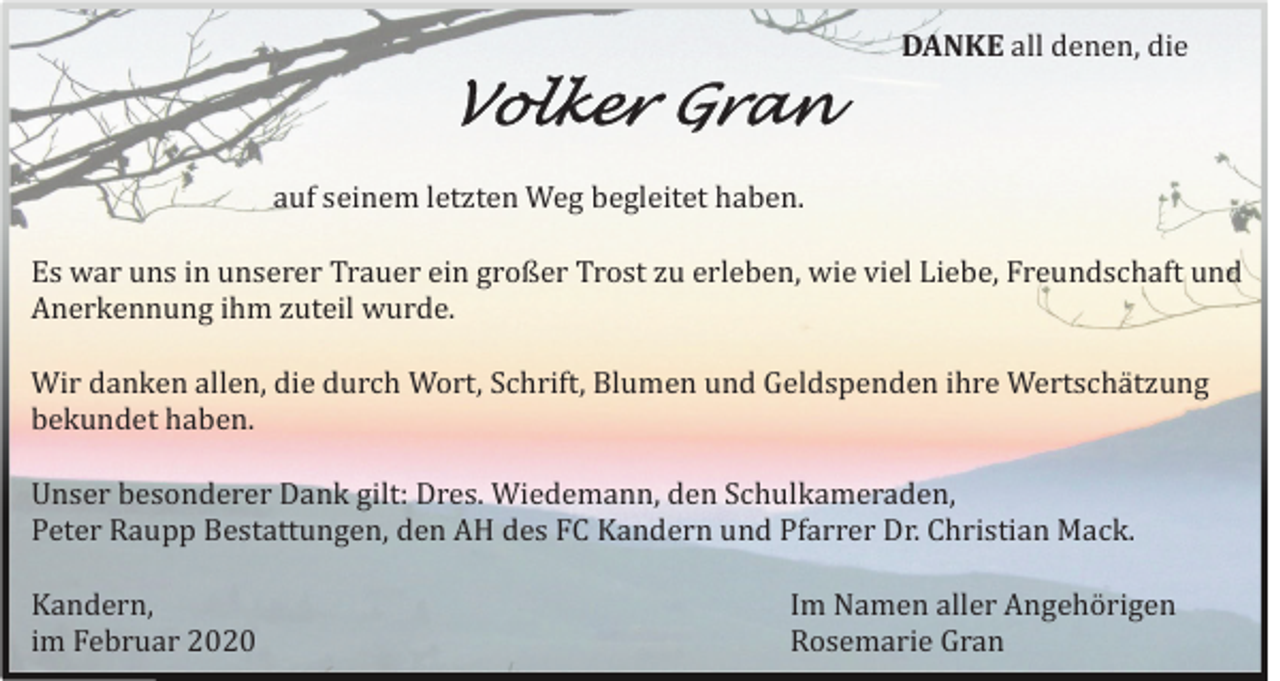 <p>DANKE all denen, die</p><p>Volker Gran<br />auf seinem letzten Weg begleitet haben.<br />Es war uns in unserer Trauer ein großer Trost zu erleben, wie viel Liebe, Freundschaft und<br />Anerkennung ihm zuteil wurde.<br />Wir danken allen, die durch Wort, Schrift, Blumen und Geldspenden ihre Wertschä tzung<br />bekundet haben.<br />Unser besonderer Dank gilt: Dres. Wiedemann, den Schulkameraden,<br />Peter Raupp Bestattungen, den AH des FC Kandern und Pfarrer Dr. Christian Mack.<br />Kandern,<br />im Februar 2020</p><p>Im Namen aller Angehö rigen<br />Rosemarie Gran</p>