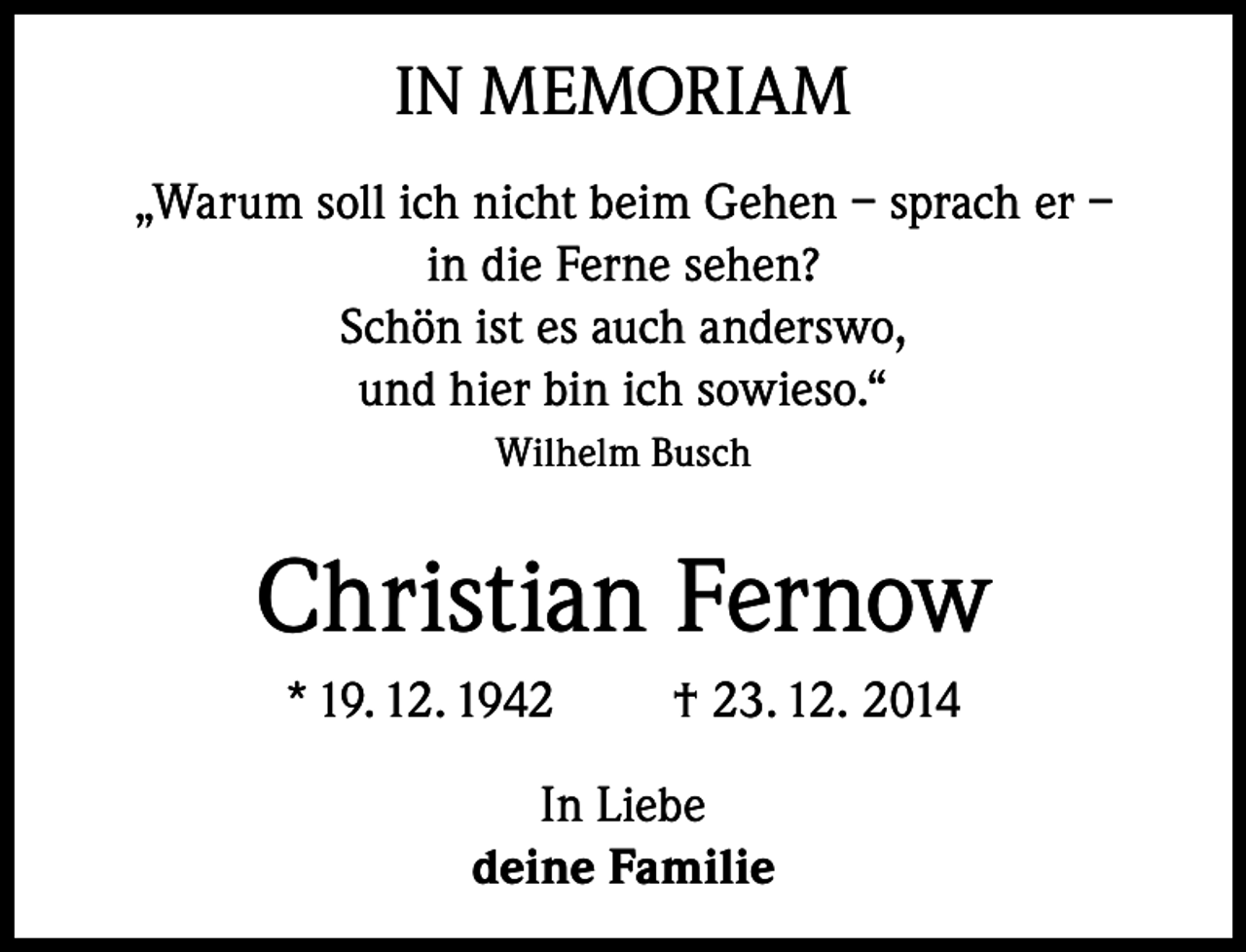 <p>IN MEMORIAM<br />„Warum soll ich nicht beim Gehen – sprach er –<br />in die Ferne sehen?<br />Schön ist es auch anderswo,<br />und hier bin ich sowieso.“<br />Wilhelm Busch</p><p>Christian Fernow<br />* 19. 12. 1942</p><p>† 23. 12. 2014</p><p>In Liebe<br />deine Familie</p>