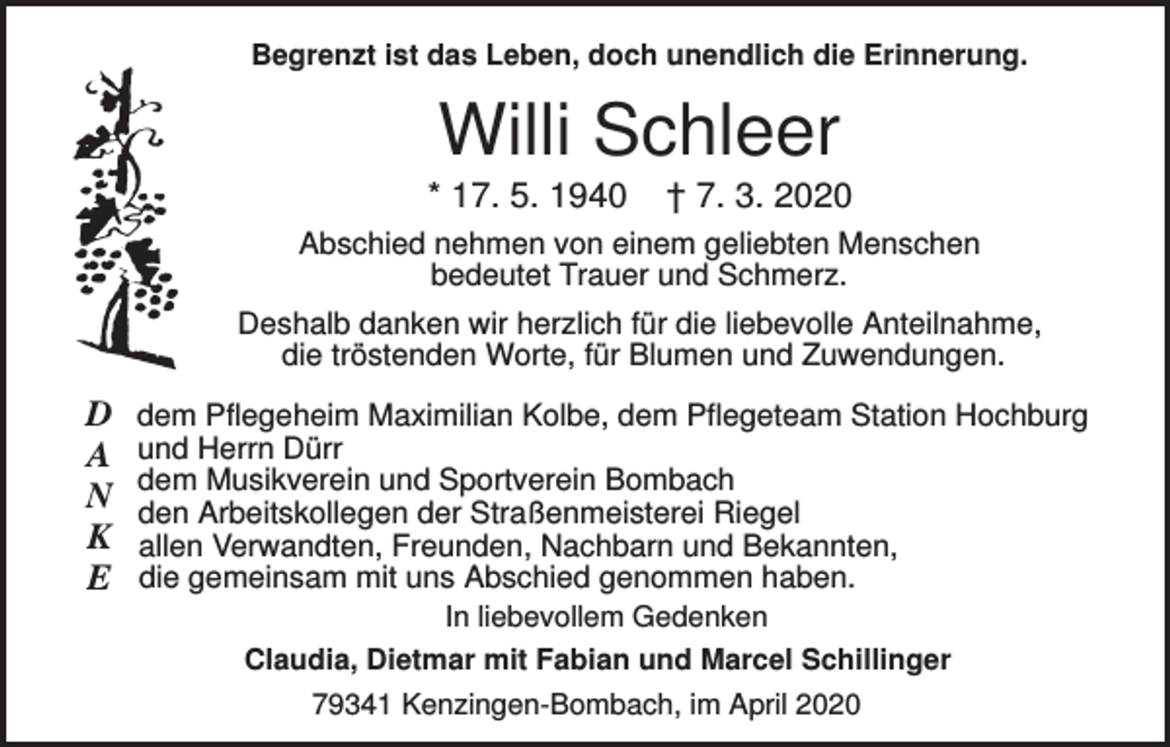 <p>Begrenzt ist das Leben, doch unendlich die Erinnerung.</p><p>Willi Schleer<br />* 17. 5. 1940</p><p>† 7. 3. 2020</p><p>Abschied nehmen von einem geliebten Menschen<br />bedeutet Trauer und Schmerz.<br />Deshalb danken wir herzlich für die liebevolle Anteilnahme,<br />die tröstenden Worte, für Blumen und Zuwendungen.</p><p>D<br />A<br />N<br />K<br />E</p><p>dem Pflegeheim Maximilian Kolbe, dem Pflegeteam Station Hochburg<br />und Herrn Dürr<br />dem Musikverein und Sportverein Bombach<br />den Arbeitskollegen der Straßenmeisterei Riegel<br />allen Verwandten, Freunden, Nachbarn und Bekannten,<br />die gemeinsam mit uns Abschied genommen haben.<br />In liebevollem Gedenken<br />Claudia, Dietmar mit Fabian und Marcel Schillinger<br />79341 Kenzingen-Bombach, im April 2020</p>