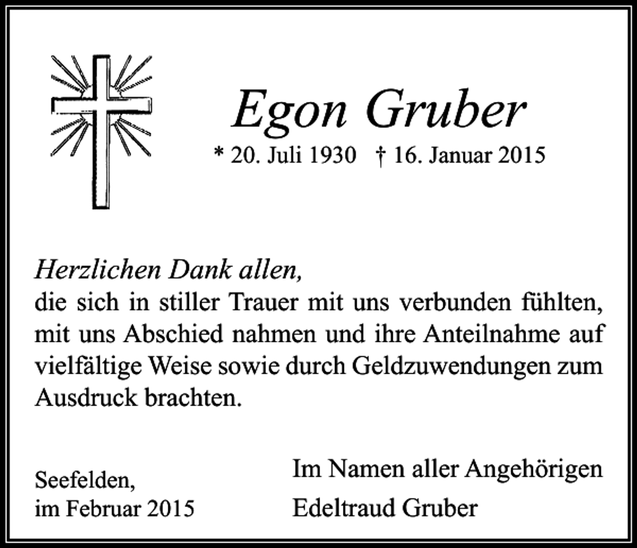 <p>Egon Gruber</p><p>* 20. Juli 1930 † 16. Januar 2015</p><p>Herzlichen Dank allen,</p><p>die sich in stiller Trauer mit uns verbunden fühlten,<br />mit uns Abschied nahmen und ihre Anteilnahme auf<br />vielfältige Weise sowie durch Geldzuwendungen zum<br />Ausdruck brachten.<br />Seefelden,<br />im Februar 2015</p><p>Im Namen aller Angehörigen<br />Edeltraud Gruber</p>
