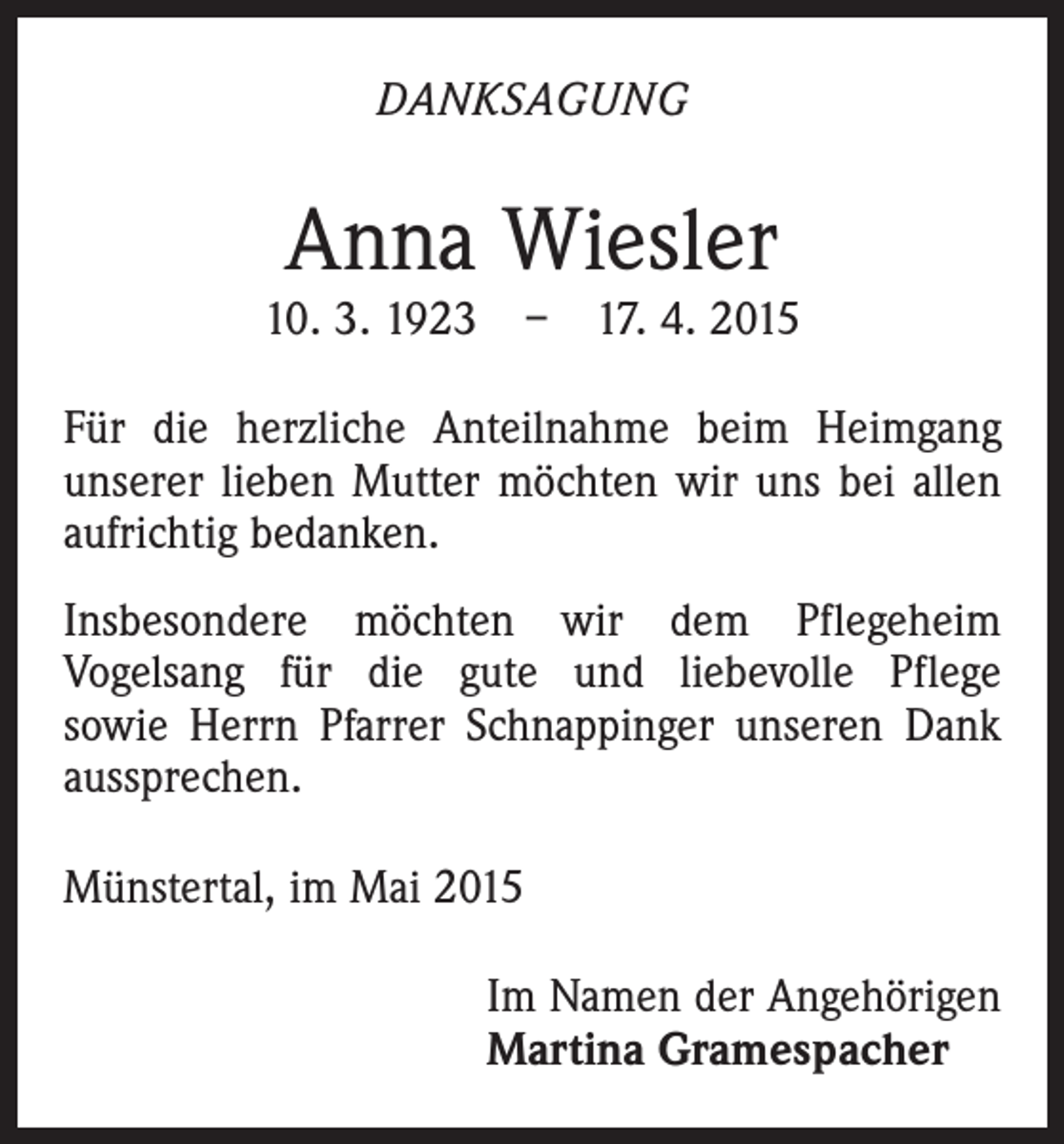 <p>DANKSAGUNG</p><p>Anna Wiesler</p><p>10. 3. 1923 – 17. 4. 2015<br />Für die herzliche Anteilnahme beim Heimgang<br />unserer lieben Mutter möchten wir uns bei allen<br />aufrichtig bedanken.<br />Insbesondere möchten wir dem Pflegeheim<br />Vogelsang für die gute und liebevolle Pflege<br />sowie Herrn Pfarrer Schnappinger unseren Dank<br />aussprechen.<br />Münstertal, im Mai 2015<br />Im Namen der Angehörigen<br />Martina Gramespacher</p>