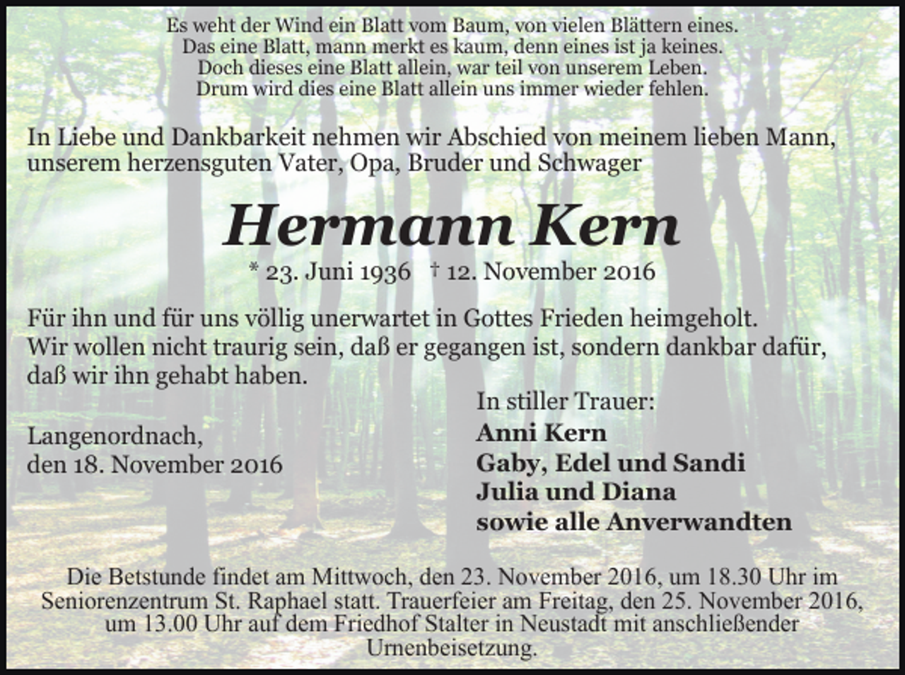 <p>Es weht der Wind ein Blatt vom Baum, von vielen Blättern eines.<br />Das eine Blatt, mann merkt es kaum, denn eines ist ja keines.<br />Doch dieses eine Blatt allein, war teil von unserem Leben.<br />Drum wird dies eine Blatt allein uns immer wieder fehlen.</p><p>In Liebe und Dankbarkeit nehmen wir Abschied von meinem lieben Mann,<br />unserem herzensguten Vater, Opa, Bruder und Schwager</p><p>Hermann Kern<br />* 23. Juni 1936 † 12. November 2016<br />Für ihn und für uns völlig unerwartet in Gottes Frieden heimgeholt.<br />Wir wollen nicht traurig sein, daß er gegangen ist, sondern dankbar dafür,<br />daß wir ihn gehabt haben.<br />In stiller Trauer:<br />Anni Kern<br />Langenordnach,<br />Gaby, Edel und Sandi<br />den 18. November 2016<br />Julia und Diana<br />sowie alle Anverwandten<br />Die Betstunde findet am Mittwoch, den 23. November 2016, um 18.30 Uhr im<br />Seniorenzentrum St. Raphael statt. Trauerfeier am Freitag, den 25. November 2016,<br />um 13.00 Uhr auf dem Friedhof Stalter in Neustadt mit anschließender<br />Urnenbeisetzung.</p>