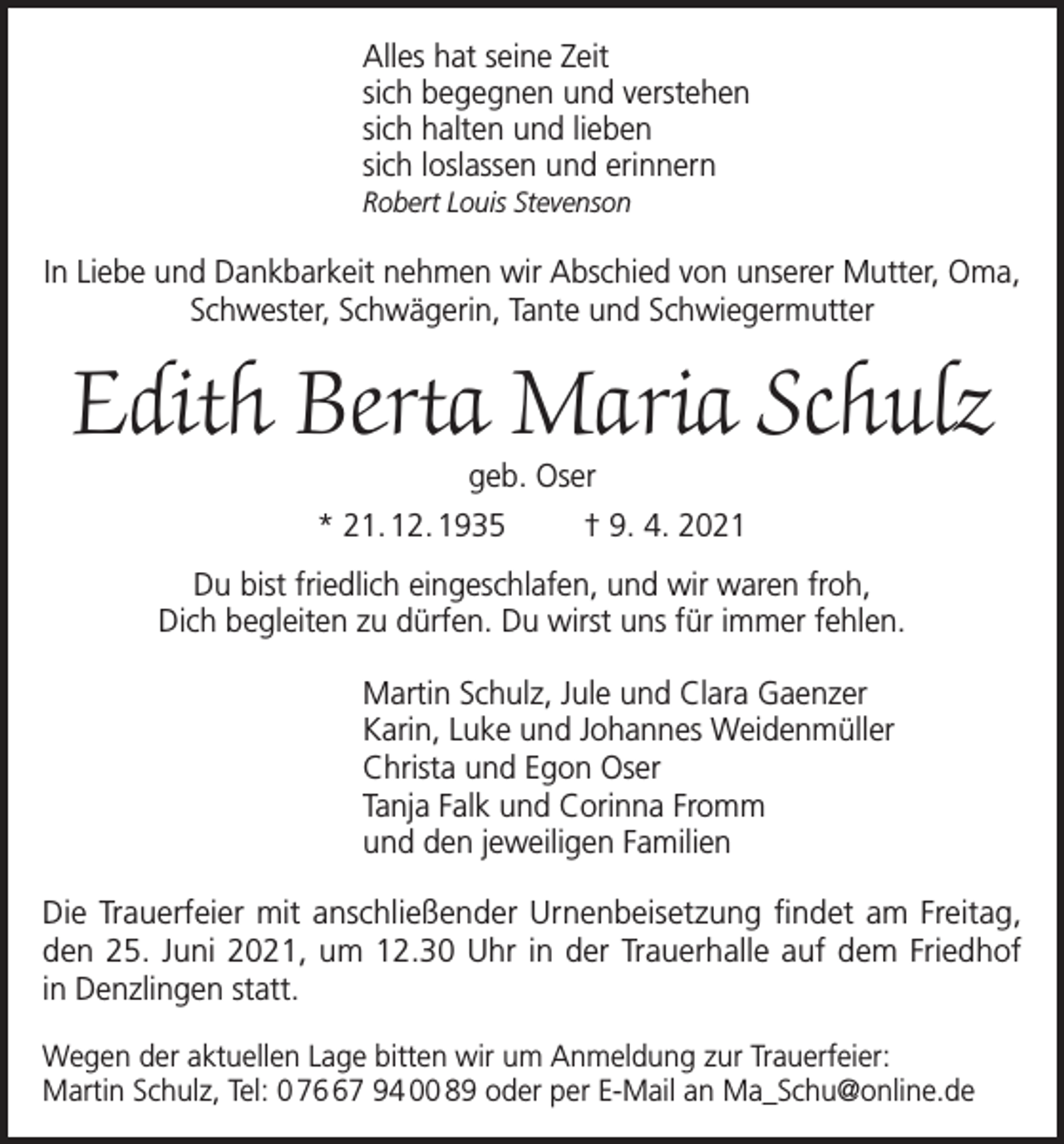 <p>Alles hat seine Zeit<br />sich begegnen und verstehen<br />sich halten und lieben<br />sich loslassen und erinnern<br />Robert Louis Stevenson</p><p>In Liebe und Dankbarkeit nehmen wir Abschied von unserer Mutter, Oma,<br />Schwester, Schwägerin, Tante und Schwiegermutter</p><p>Edith Berta Maria Schulz<br />geb. Oser</p><p>* 21. 12. 1935</p><p>† 9. 4. 2021</p><p>Du bist friedlich eingeschlafen, und wir waren froh,<br />Dich begleiten zu dürfen. Du wirst uns für immer fehlen.<br />Martin Schulz, Jule und Clara Gaenzer<br />Karin, Luke und Johannes Weidenmüller<br />Christa und Egon Oser<br />Tanja Falk und Corinna Fromm<br />und den jeweiligen Familien<br />Die Trauerfeier mit anschließender Urnenbeisetzung findet am Freitag,<br />den 25. Juni 2021, um 12.30 Uhr in der Trauerhalle auf dem Friedhof<br />in Denzlingen statt.<br />Wegen der aktuellen Lage bitten wir um Anmeldung zur Trauerfeier:<br />Martin Schulz, Tel: 0 77 94 00 89 oder per E-Mail an Ma_Schu@online.de</p>