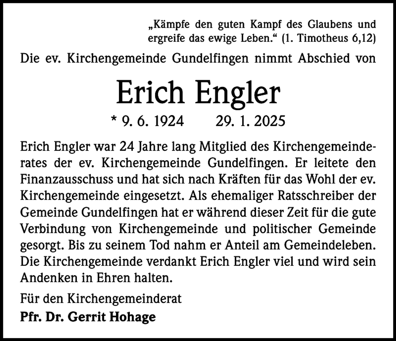 <p>„Kämpfe den guten Kampf des Glaubens und<br />ergreife das ewige Leben.“ (1. Timotheus 6,12)</p><p>Die ev. Kirchengemeinde Gundelfingen nimmt Abschied von</p><p>Erich Engler</p><p>* 9. 6. 1924 29. 1. 2025<br />Erich Engler war 24 Jahre lang Mitglied des Kirchengemeinderates der ev. Kirchengemeinde Gundelfingen. Er leitete den<br />Finanzausschuss und hat sich nach Kräften für das Wohl der ev.<br />Kirchengemeinde eingesetzt. Als ehemaliger Ratsschreiber der<br />Gemeinde Gundelfingen hat er während dieser Zeit für die gute<br />Verbindung von Kirchengemeinde und politischer Gemeinde<br />gesorgt. Bis zu seinem Tod nahm er Anteil am Gemeindeleben.<br />Die Kirchengemeinde verdankt Erich Engler viel und wird sein<br />Andenken in Ehren halten.<br />Für den Kirchengemeinderat<br />Pfr. Dr. Gerrit Hohage</p>
