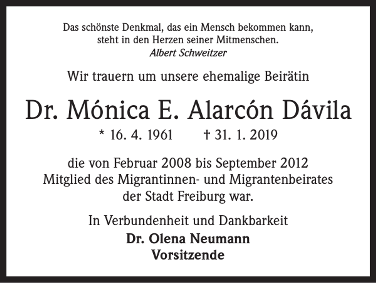 <p>Das schönste Denkmal, das ein Mensch bekommen kann,<br />steht in den Herzen seiner Mitmenschen.<br />Albert Schweitzer</p><p>Wir trauern um unsere ehemalige Beirätin</p><p>Dr. Mónica E. Alarcón Dávila<br />* 16. 4. 1961 † 31. 1. 2019</p><p>die von Februar 2008 bis September 2012<br />Mitglied des Migrantinnen- und Migrantenbeirates<br />der Stadt Freiburg war.<br />In Verbundenheit und Dankbarkeit<br />Dr. Olena Neumann<br />Vorsitzende</p>