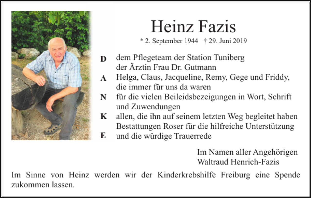 <p>Heinz Fazis<br />* 2. September 1944 † 29. Juni 2019</p><p>D<br />A<br />N<br />K<br />E</p><p>dem Pflegeteam der Station Tuniberg<br />der Ärztin Frau Dr. Gutmann<br />Helga, Claus, Jacqueline, Remy, Gege und Friddy,<br />die immer für uns da waren<br />für die vielen Beileidsbezeigungen in Wort, Schrift<br />und Zuwendungen<br />allen, die ihn auf seinem letzten Weg begleitet haben<br />Bestattungen Roser für die hilfreiche Unterstützung<br />und die würdige Trauerrede</p><p>Im Namen aller Angehörigen<br />Waltraud Henrich-Fazis<br />Im Sinne von Heinz werden wir der Kinderkrebshilfe Freiburg eine Spende<br />zukommen lassen.</p>