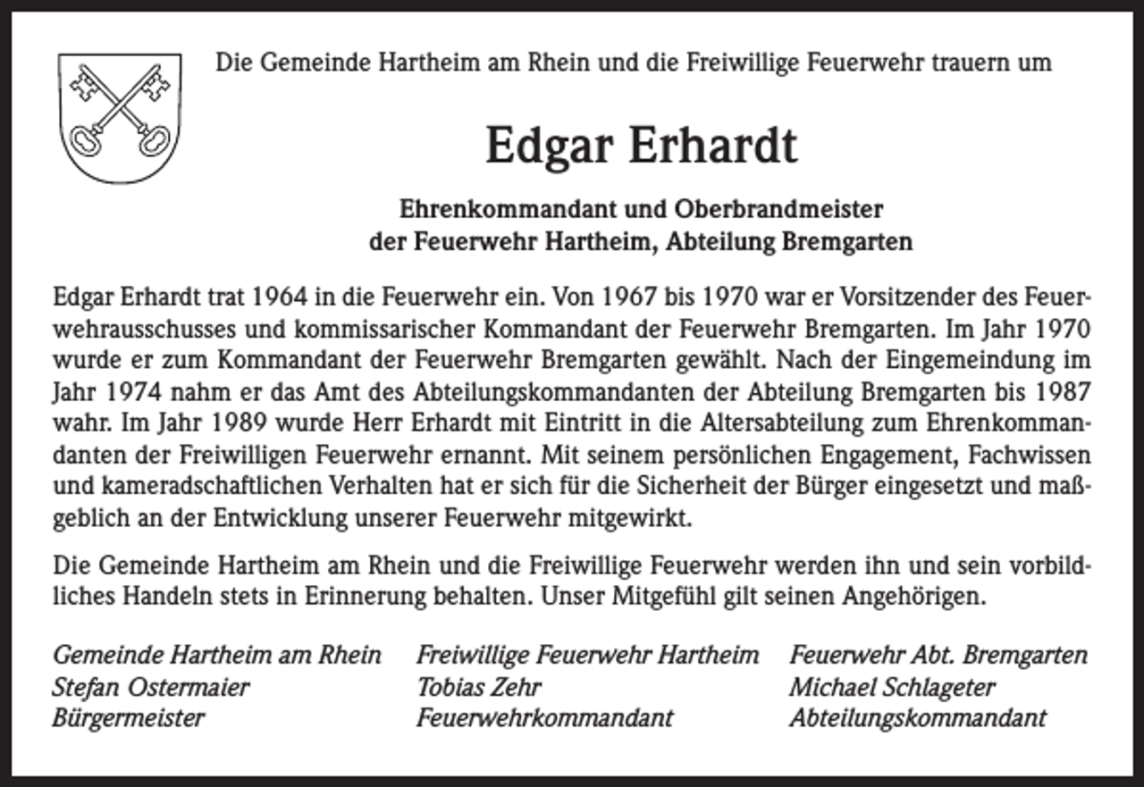 <p>Die Gemeinde Hartheim am Rhein und die Freiwillige Feuerwehr trauern um</p><p>Edgar Erhardt<br />Ehrenkommandant und Oberbrandmeister<br />der Feuerwehr Hartheim, Abteilung Bremgarten<br />Edgar Erhardt trat 1964 in die Feuerwehr ein. Von 1967 bis 1970 war er Vorsitzender des Feuerwehrausschusses und kommissarischer Kommandant der Feuerwehr Bremgarten. Im Jahr 1970<br />wurde er zum Kommandant der Feuerwehr Bremgarten gewählt. Nach der Eingemeindung im<br />Jahr 1974 nahm er das Amt des Abteilungskommandanten der Abteilung Bremgarten bis 1987<br />wahr. Im Jahr 1989 wurde Herr Erhardt mit Eintritt in die Altersabteilung zum Ehrenkommandanten der Freiwilligen Feuerwehr ernannt. Mit seinem persönlichen Engagement, Fachwissen<br />und kameradschaftlichen Verhalten hat er sich für die Sicherheit der Bürger eingesetzt und maßgeblich an der Entwicklung unserer Feuerwehr mitgewirkt.<br />Die Gemeinde Hartheim am Rhein und die Freiwillige Feuerwehr werden ihn und sein vorbildliches Handeln stets in Erinnerung behalten. Unser Mitgefühl gilt seinen Angehörigen.<br />Gemeinde Hartheim am Rhein<br />Stefan Ostermaier<br />Bürgermeister</p><p>Freiwillige Feuerwehr Hartheim<br />Tobias Zehr<br />Feuerwehrkommandant</p><p>Feuerwehr Abt. Bremgarten<br />Michael Schlageter<br />Abteilungskommandant</p>