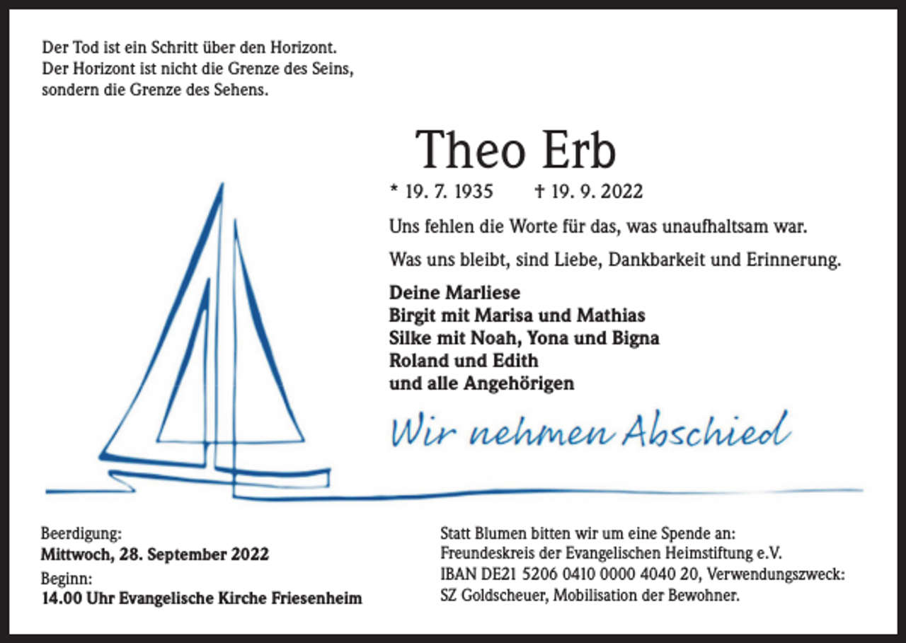 <p>Der Tod ist ein Schritt über den Horizont.<br />Der Horizont ist nicht die Grenze des Seins,<br />sondern die Grenze des Sehens.</p><p>Theo Erb</p><p>* 19. 7. 1935 † 19. 9. 2022<br />Uns fehlen die Worte für das, was unaufhaltsam war.<br />Was uns bleibt, sind Liebe, Dankbarkeit und Erinnerung.<br />Deine Marliese<br />Birgit mit Marisa und Mathias<br />Silke mit Noah, Yona und Bigna<br />Roland und Edith<br />und alle Angehörigen</p><p>Beerdigung:<br />Mittwoch, 28. September 2022<br />Beginn:<br />14.00 Uhr Evangelische Kirche Friesenheim</p><p>Statt Blumen bitten wir um eine Spende an:<br />Freundeskreis der Evangelischen Heimstiftung e.V.<br />IBAN DE21 5206 041000 4040 20, Verwendungszweck:<br />SZ Goldscheuer, Mobilisation der Bewohner.</p>