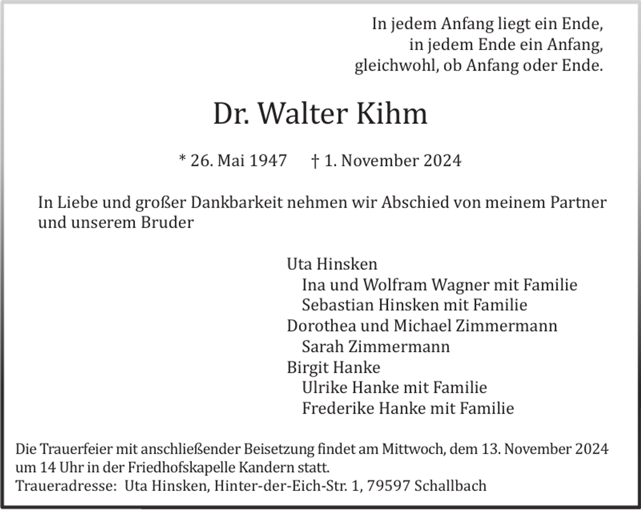 <p>In jedem Anfang liegt ein Ende,<br />in jedem Ende ein Anfang,<br />gleichwohl, ob Anfang oder Ende.</p><p>Dr. Walter Kihm<br />* 26. Mai 1947</p><p>† 1. November 2024</p><p>In Liebe und großer Dankbarkeit nehmen wir Abschied von meinem Partner<br />und unserem Bruder<br />Uta Hinsken<br />Ina und Wolfram Wagner mit Familie<br />Sebastian Hinsken mit Familie<br />Dorothea und Michael Zimmermann<br />Sarah Zimmermann<br />Birgit Hanke<br />Ulrike Hanke mit Familie<br />Frederike Hanke mit Familie<br />Die Trauerfeier mit anschließender Beisetzung findet am Mittwoch, dem 13. November 2024<br />um 14 Uhr in der Friedhofskapelle Kandern statt.<br />Traueradresse: Uta Hinsken, Hinter-der-Eich-Str. 1, 79597 Schallbach</p>