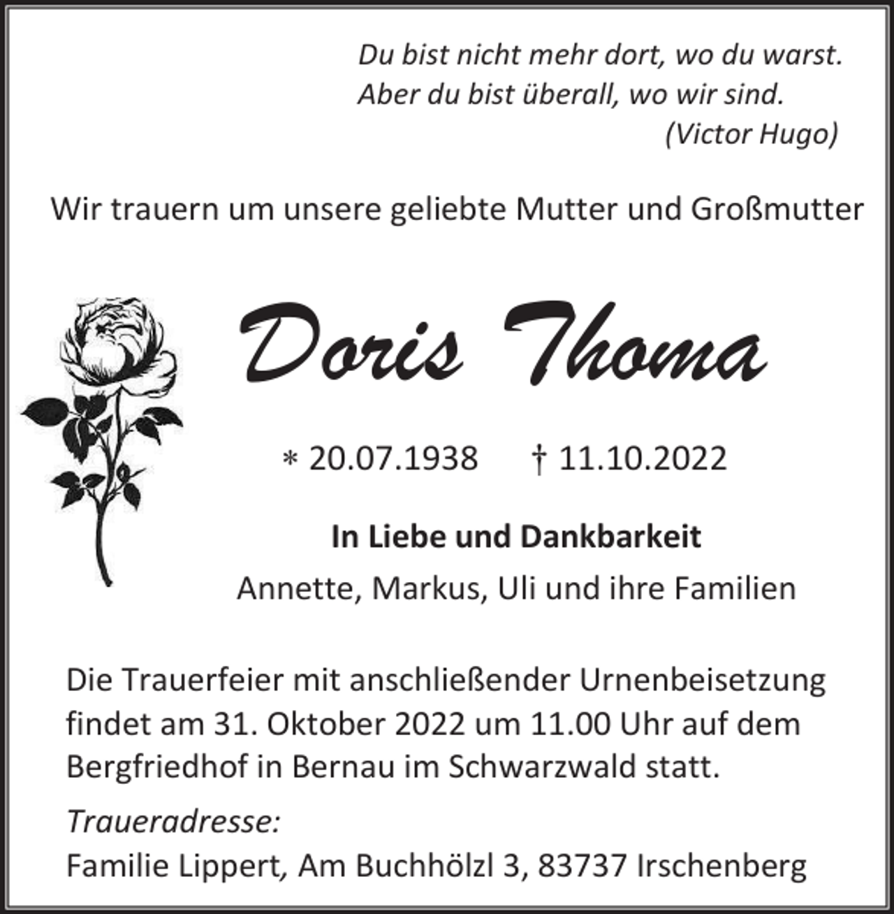 <p>Du bist nicht mehr dort, wo du warst.<br />Aber du bist überall, wo wir sind.<br />(Victor Hugo)</p><p>Wir trauern um unsere geliebte Mutter und Großmutter</p><p>Doris Thoma<br />* 20.07.1938</p><p>† 11.10.2022</p><p>In Liebe und Dankbarkeit<br />Annette, Markus, Uli und ihre Familien<br />Die Trauerfeier mit anschließender Urnenbeisetzung<br />findet am 31. Oktober 2022 um 11.00 Uhr auf dem<br />Bergfriedhof in Bernau im Schwarzwald statt.<br />Traueradresse:<br />Familie Lippert, Am Buchhölzl 3, 83737 Irschenberg</p>