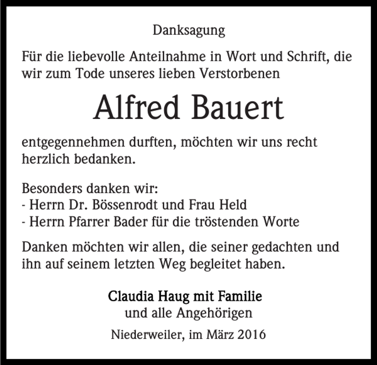 <p>Danksagung<br />Für die liebevolle Anteilnahme in Wort und Schrift, die<br />wir zum Tode unseres lieben Verstorbenen</p><p>Alfred Bauert<br />entgegennehmen durften, möchten wir uns recht<br />herzlich bedanken.<br />Besonders danken wir:<br />- Herrn Dr. Bössenrodt und Frau Held<br />- Herrn Pfarrer Bader für die tröstenden Worte<br />Danken möchten wir allen, die seiner gedachten und<br />ihn auf seinem letzten Weg begleitet haben.<br />und alle Angehörigen<br />Niederweiler, im März 2016</p>