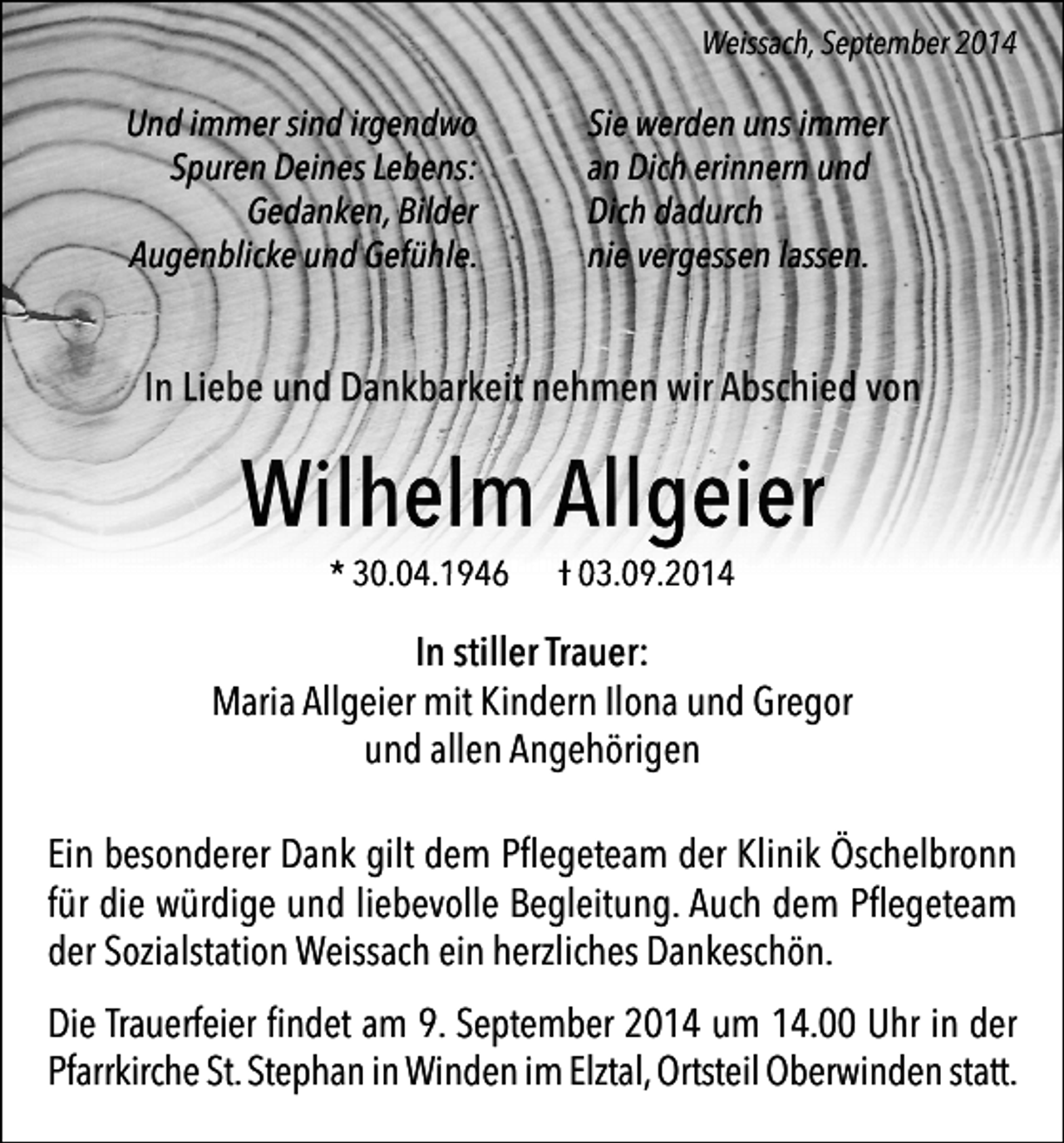 <p>Weissach, September 2014</p><p>Und immer sind irgendwo<br />Spuren Deines Lebens:<br />Gedanken, Bilder<br />Augenblicke und Gefühle.</p><p>Sie werden uns immer<br />an Dich erinnern und<br />Dich dadurch<br />nie vergessen lassen.</p><p>In Liebe und Dankbarkeit nehmen wir Abschied von</p><p>Wilhelm Allgeier<br />* 30.04.1946</p><p>Ɨ 03.09.2014</p><p>In stiller Trauer:<br />Maria Allgeier mit Kindern Ilona und Gregor<br />und allen Angehörigen<br />Ein besonderer Dank gilt dem Pﬂegeteam der Klinik Öschelbronn<br />für die würdige und liebevolle Begleitung. Auch dem Pﬂegeteam<br />der Sozialstation Weissach ein herzliches Dankeschön.<br />Die Trauerfeier ﬁndet am 9. September 2014 um 14.00 Uhr in der<br />Pfarrkirche St. Stephan in Winden im Elztal, Ortsteil Oberwinden statt.</p>