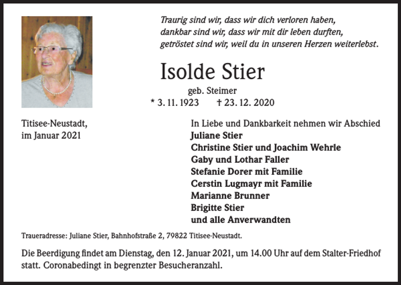 <p>Traurig sind wir, dass wir dich verloren haben,<br />dankbar sind wir, dass wir mit dir leben durften,<br />getröstet sind wir, weil du in unseren Herzen weiterlebst.</p><p>Isolde Stier</p><p>geb. Steimer<br />* 3. 11. 1923<br />† 23. 12. 2020<br />Titisee-Neustadt,<br />In Liebe und Dankbarkeit nehmen wir Abschied<br />im Januar 2021 Juliane Stier</p><p>Christine Stier und Joachim Wehrle</p><p>Gaby und Lothar Faller</p><p>Stefanie Dorer mit Familie</p><p>Cerstin Lugmayr mit Familie</p><p>Marianne Brunner</p><p>Brigitte Stier</p><p>und alle Anverwandten<br />Traueradresse: Juliane Stier, Bahnhofstraße 2, 79822 Titisee-Neustadt.</p><p>Die Beerdigung findet am Dienstag, den 12. Januar 2021, um 14.00 Uhr auf dem Stalter-Friedhof<br />statt. Coronabedingt in begrenzter Besucheranzahl.</p>
