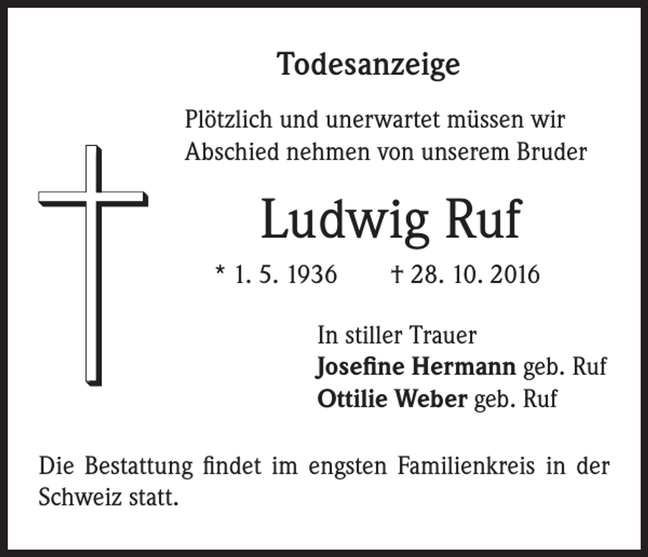 <p>Todesanzeige<br />Plötzlich und unerwartet müssen wir<br />Abschied nehmen von unserem Bruder</p><p>Ludwig Ruf<br />* 1. 5. 1936 † 28. 10. 2016<br />In stiller Trauer<br />Josefine Hermann geb. Ruf<br />Ottilie Weber geb. Ruf</p><p>Die Bestattung findet im engsten Familienkreis in der<br />Schweiz statt.</p>