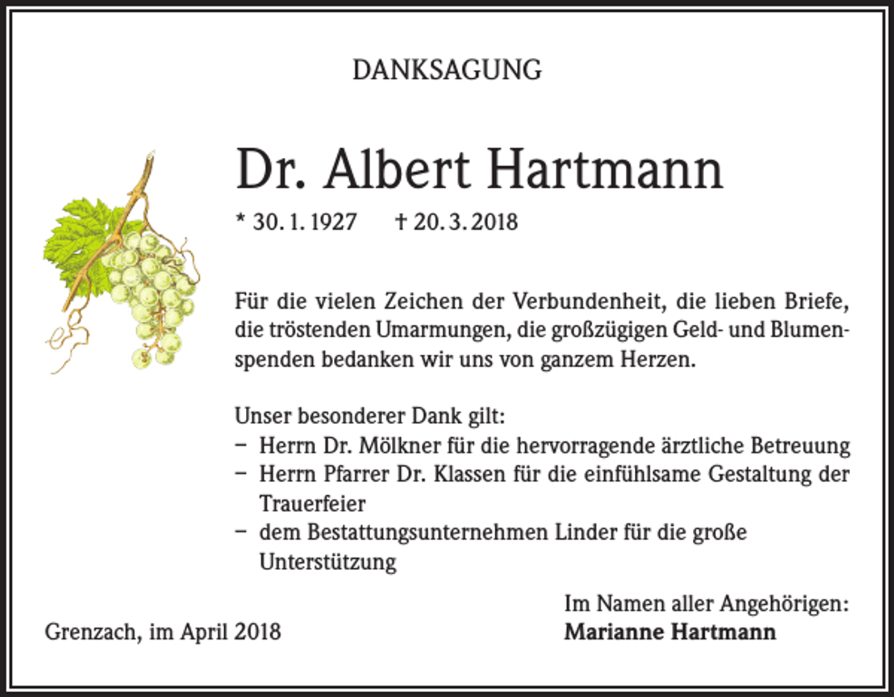 <p>DANKSAGUNG</p><p>Dr. Albert Hartmann<br />* 30. 1. 1927 † 20. 3. 2018<br />Für die vielen Zeichen der Verbundenheit, die lieben Briefe,<br />die tröstenden Umarmungen, die großzügigen Geld- und Blumenspenden bedanken wir uns von ganzem Herzen.<br />Unser besonderer Dank gilt:<br />– Herrn Dr. Mölkner für die hervorragende ärztliche Betreuung<br />– Herrn Pfarrer Dr. Klassen für die einfühlsame Gestaltung der<br />Trauerfeier<br />– dem Bestattungsunternehmen Linder für die große<br />Unterstützung</p><p>Grenzach, im April 2018</p><p>Im Namen aller Angehörigen:<br />Marianne Hartmann</p>
