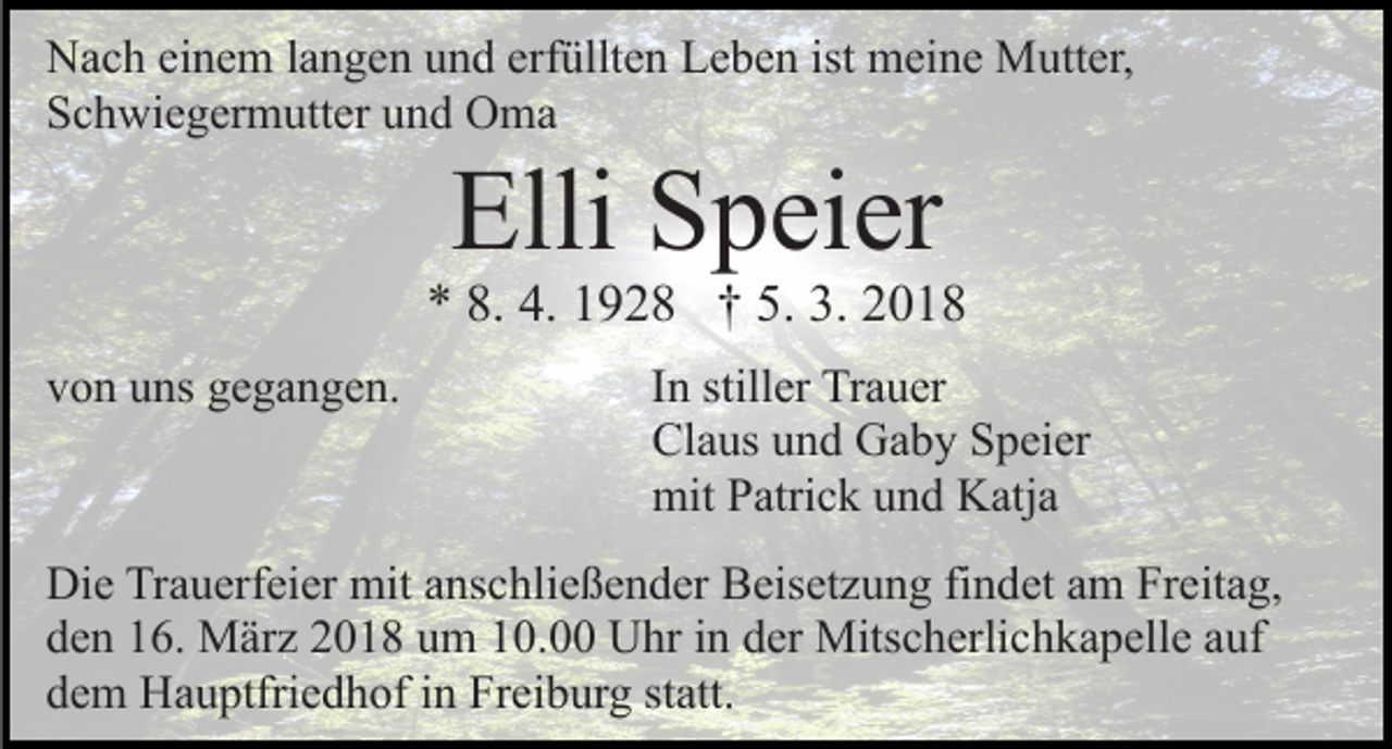 <p>Nach einem langen und erfüllten Leben ist meine Mutter,<br />Schwiegermutter und Oma</p><p>Elli Speier</p><p>* 8. 4. 1928 † 5. 3. 2018<br />von uns gegangen.</p><p>In stiller Trauer<br />Claus und Gaby Speier<br />mit Patrick und Katja</p><p>Die Trauerfeier mit anschließender Beisetzung findet am Freitag,<br />den 16. März 2018 um 10.00 Uhr in der Mitscherlichkapelle auf<br />dem Hauptfriedhof in Freiburg statt.</p>