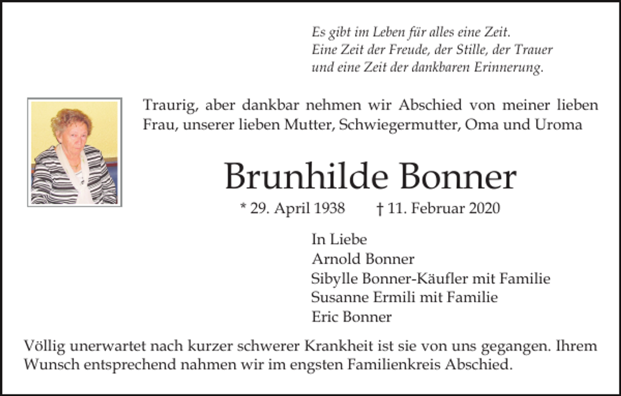 <p>Es gibt im Leben für alles eine Zeit.<br />Eine Zeit der Freude, der Stille, der Trauer<br />und eine Zeit der dankbaren Erinnerung.</p><p>Traurig, aber dankbar nehmen wir Abschied von meiner lieben<br />Frau, unserer lieben Mutter, Schwiegermutter, Oma und Uroma</p><p>Brunhilde Bonner<br />* 29. April 1938</p><p>† 11. Februar 2020</p><p>In Liebe<br />Arnold Bonner<br />Sibylle Bonner-Käufler mit Familie<br />Susanne Ermili mit Familie<br />Eric Bonner<br />Völlig unerwartet nach kurzer schwerer Krankheit ist sie von uns gegangen. Ihrem<br />Wunsch entsprechend nahmen wir im engsten Familienkreis Abschied.</p>