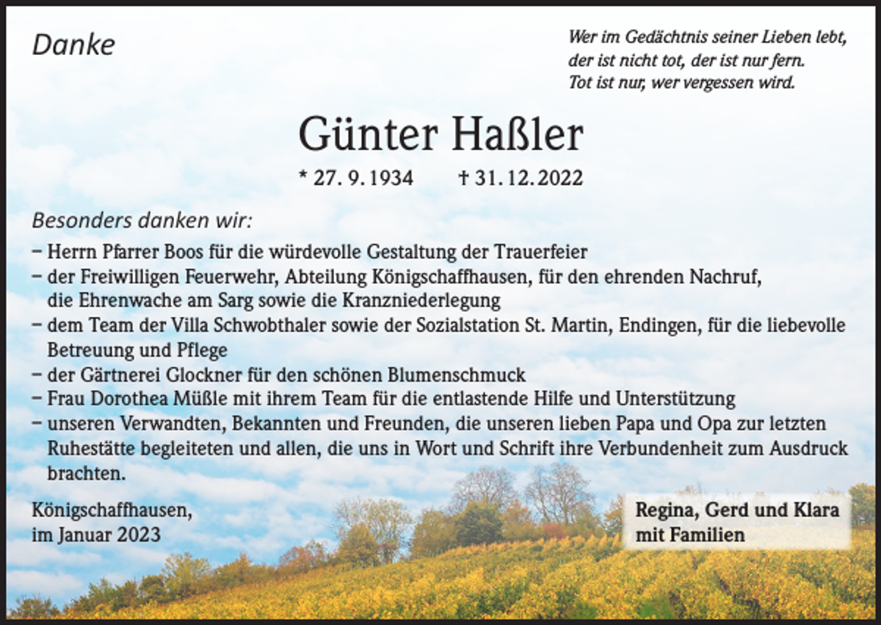 <p>Danke</p><p>Wer im Gedächtnis seiner Lieben lebt,<br />der ist nicht tot, der ist nur fern.<br />Tot ist nur, wer vergessen wird.</p><p>Günter Haßler<br />* 27. 9. 1934 † 31. 12. 2022</p><p>Besonders danken wir:<br />– Herrn Pfarrer Boos für die würdevolle Gestaltung der Trauerfeier<br />– der Freiwilligen Feuerwehr, Abteilung Königschaffhausen, für den ehrenden Nachruf,<br />die Ehrenwache am Sarg sowie die Kranzniederlegung<br />– dem Team der Villa Schwobthaler sowie der Sozialstation St. Martin, Endingen, für die liebevolle<br />Betreuung und Pflege<br />– der Gärtnerei Glockner für den schönen Blumenschmuck<br />– Frau Dorothea Müßle mit ihrem Team für die entlastende Hilfe und Unterstützung<br />– unseren Verwandten, Bekannten und Freunden, die unseren lieben Papa und Opa zur letzten<br />Ruhestätte begleiteten und allen, die uns in Wort und Schrift ihre Verbundenheit zum Ausdruck<br />brachten.<br />Königschaffhausen,<br />im Januar 2023</p><p>Regina, Gerd und Klara<br />mit Familien</p>