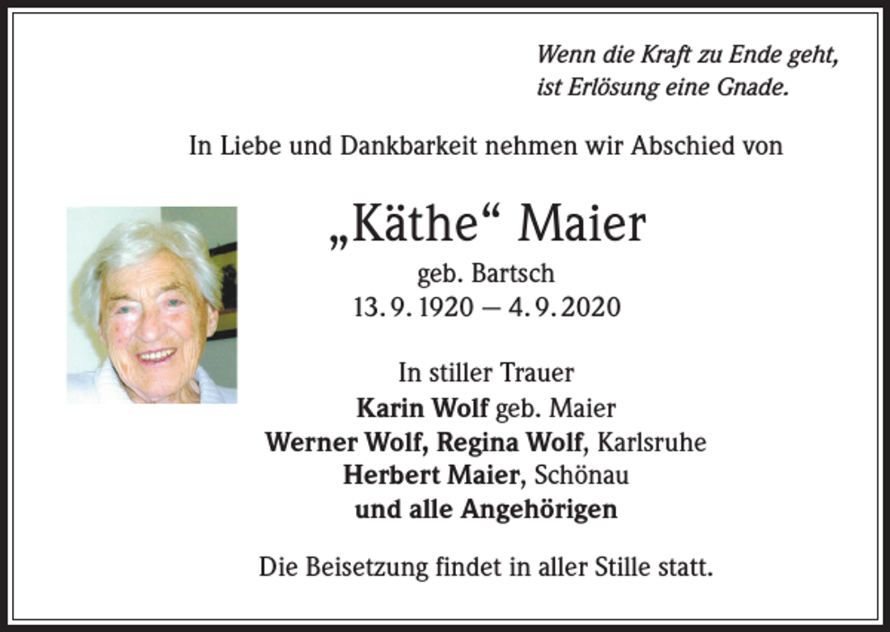 <p>Wenn die Kraft zu Ende geht,<br />ist Erlösung eine Gnade.</p><p>In Liebe und Dankbarkeit nehmen wir Abschied von</p><p>„Käthe“ Maier<br />geb. Bartsch<br />13. 9. 1920 — 4. 9. 2020<br />In stiller Trauer<br />Karin Wolf geb. Maier<br />Werner Wolf, Regina Wolf, Karlsruhe<br />Herbert Maier, Schönau<br />und alle Angehörigen<br />Die Beisetzung findet in aller Stille statt.</p>