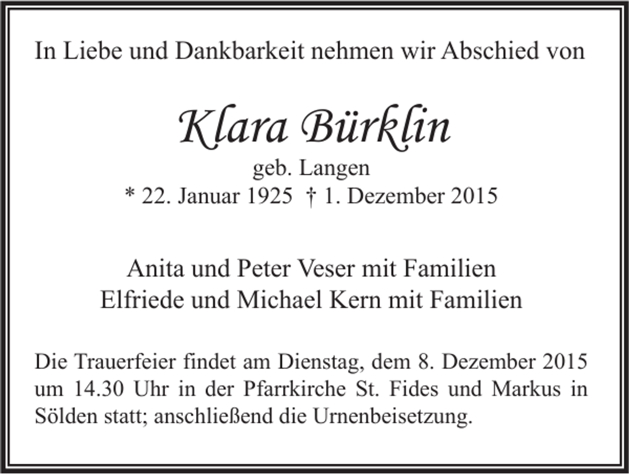 <p>In Liebe und Dankbarkeit nehmen wir Abschied von</p><p>Klara Bürklin</p><p>geb. Langen<br />* 22. Januar 1925 † 1. Dezember 2015</p><p>Anita und Peter Veser mit Familien<br />Elfriede und Michael Kern mit Familien<br />Die Trauerfeier findet am Dienstag, dem 8. Dezember 2015<br />um 14.30 Uhr in der Pfarrkirche St. Fides und Markus in<br />Sölden statt; anschließend die Urnenbeisetzung.</p>