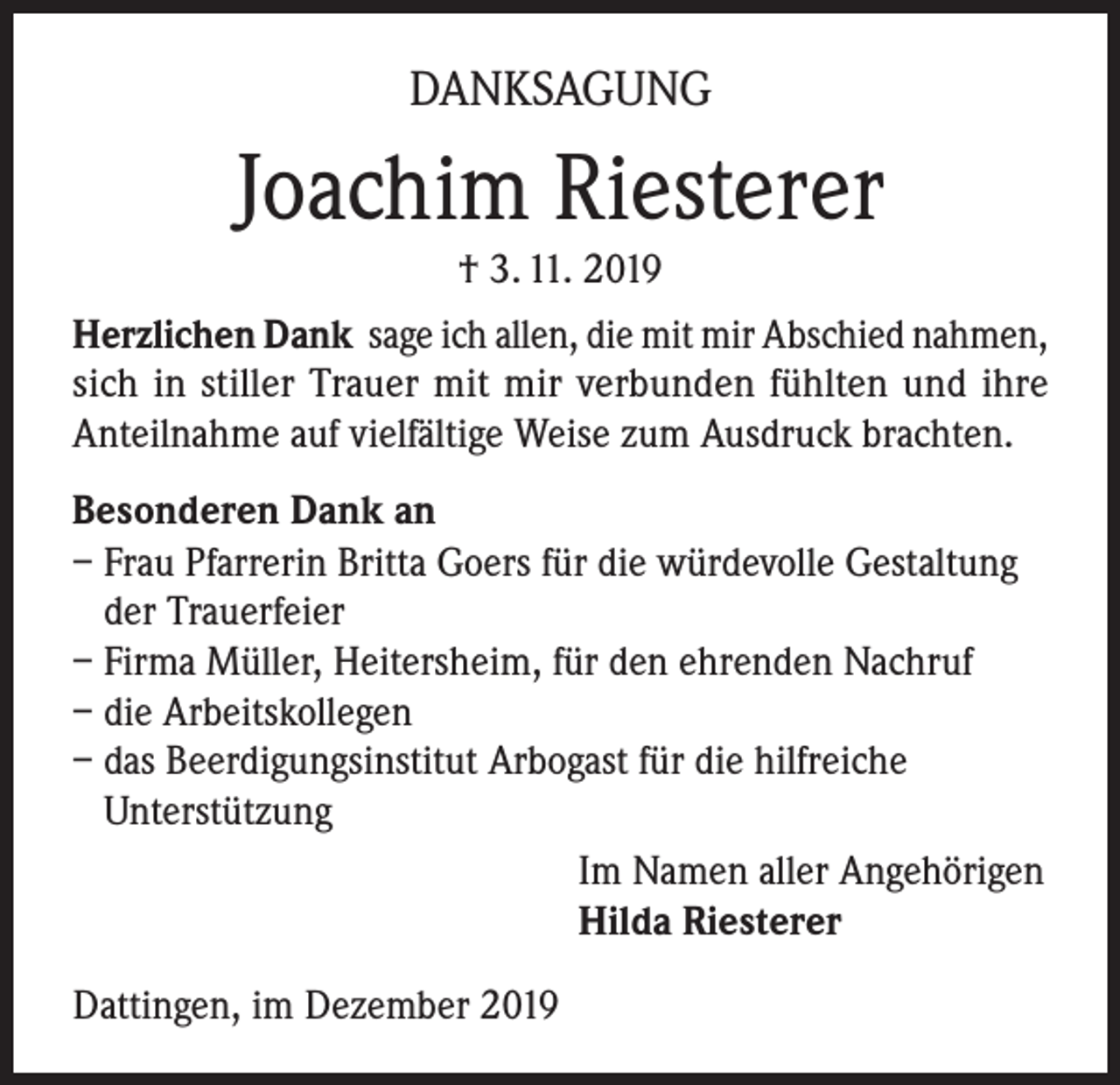 <p>DANKSAGUNG</p><p>Joachim Riesterer<br />† 3. 11. 2019<br />Herzlichen Dank sage ich allen, die mit mir Abschied nahmen,<br />sich in stiller Trauer mit mir verbunden fühlten und ihre<br />Anteilnahme auf vielfältige Weise zum Ausdruck brachten.<br />Besonderen Dank an<br />– Frau Pfarrerin Britta Goers für die würdevolle Gestaltung<br />der Trauerfeier<br />– Firma Müller, Heitersheim, für den ehrenden Nachruf<br />– die Arbeitskollegen<br />– das Beerdigungsinstitut Arbogast für die hilfreiche<br />Unterstützung<br />Im Namen aller Angehörigen<br />Hilda Riesterer<br />Dattingen, im Dezember 2019</p>