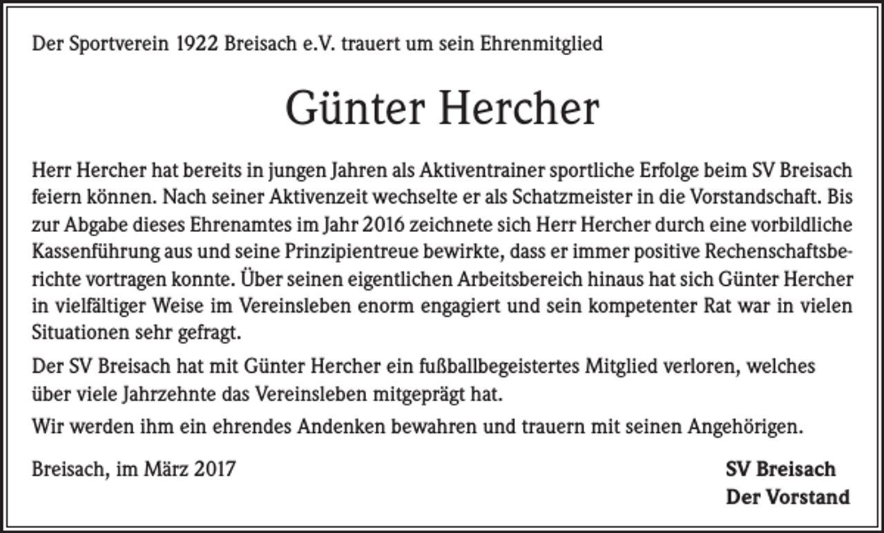 <p>Der Sportverein 1922 Breisach e.V. trauert um sein Ehrenmitglied</p><p>Günter Hercher<br />Herr Hercher hat bereits in jungen Jahren als Aktiventrainer sportliche Erfolge beim SV Breisach<br />feiern können. Nach seiner Aktivenzeit wechselte er als Schatzmeister in die Vorstandschaft. Bis<br />zur Abgabe dieses Ehrenamtes im Jahr 2016 zeichnete sich Herr Hercher durch eine vorbildliche<br />Kassenführung aus und seine Prinzipientreue bewirkte, dass er immer positive Rechenschaftsberichte vortragen konnte. Über seinen eigentlichen Arbeitsbereich hinaus hat sich Günter Hercher<br />in vielfältiger Weise im Vereinsleben enorm engagiert und sein kompetenter Rat war in vielen<br />Situationen sehr gefragt.<br />Der SV Breisach hat mit Günter Hercher ein fußballbegeistertes Mitglied verloren, welches<br />über viele Jahrzehnte das Vereinsleben mitgeprägt hat.<br />Wir werden ihm ein ehrendes Andenken bewahren und trauern mit seinen Angehörigen.<br />Breisach, im März 2017</p><p>SV Breisach<br />Der Vorstand</p>