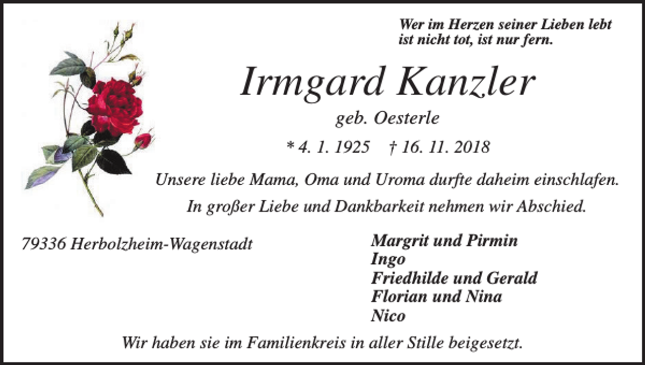 <p>Wer im Herzen seiner Lieben lebt<br />ist nicht tot, ist nur fern.</p><p>Irmgard Kanzler<br />geb. Oesterle<br />* 4. 1. 1925</p><p>† 16. 11. 2018</p><p>Unsere liebe Mama, Oma und Uroma durfte daheim einschlafen.<br />In großer Liebe und Dankbarkeit nehmen wir Abschied.<br />79336 Herbolzheim-Wagenstadt</p><p>Margrit und Pirmin<br />Ingo<br />Friedhilde und Gerald<br />Florian und Nina<br />Nico</p><p>Wir haben sie im Familienkreis in aller Stille beigesetzt.</p>