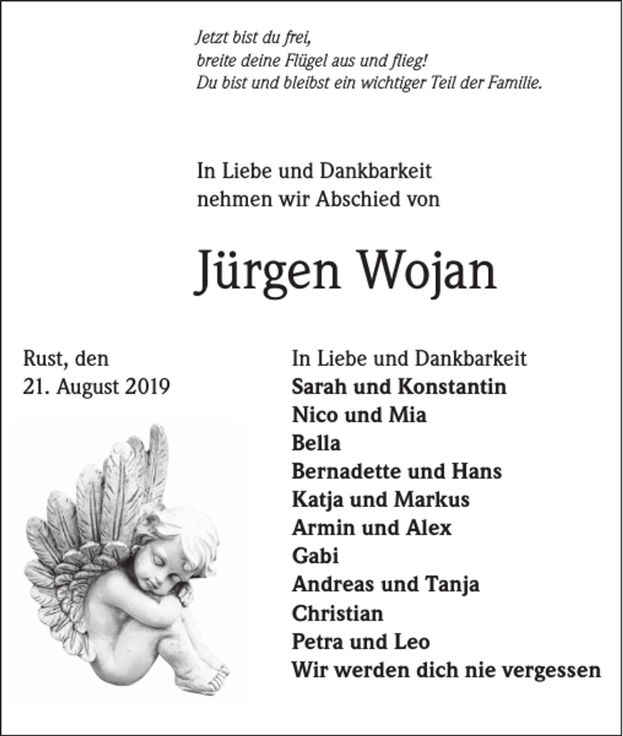 <p>Jetzt bist du frei,<br />breite deine Flügel aus und flieg!<br />Du bist und bleibst ein wichtiger Teil der Familie.</p><p>In Liebe und Dankbarkeit<br />nehmen wir Abschied von</p><p>Jürgen Wojan<br />Rust, den<br />21. August 2019</p><p>In Liebe und Dankbarkeit<br />Sarah und Konstantin<br />Nico und Mia<br />Bella<br />Bernadette und Hans<br />Katja und Markus<br />Armin und Alex<br />Gabi<br />Andreas und Tanja<br />Christian<br />Petra und Leo<br />Wir werden dich nie vergessen</p>