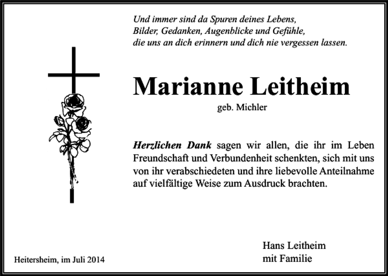 <p>Und immer sind da Spuren deines Lebens,<br />Bilder, Gedanken, Augenblicke und Gefühle,<br />die uns an dich erinnern und dich nie vergessen lassen.</p><p>Marianne Leitheim<br />geb. Michler</p><p>Herzlichen Dank sagen wir allen, die ihr im Leben<br />Freundschaft und Verbundenheit schenkten, sich mit uns<br />von ihr verabschiedeten und ihre liebevolle Anteilnahme<br />auf vielfältige Weise zum Ausdruck brachten.</p><p>Heitersheim, im Juli 2014</p><p>Hans Leitheim<br />mit Familie</p>