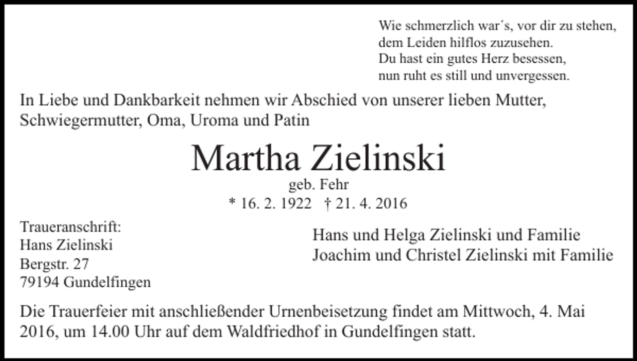 <p>Wie schmerzlich war´s, vor dir zu stehen,<br />dem Leiden hilflos zuzusehen.<br />Du hast ein gutes Herz besessen,<br />nun ruht es still und unvergessen.</p><p>In Liebe und Dankbarkeit nehmen wir Abschied von unserer lieben Mutter,<br />Schwiegermutter, Oma, Uroma und Patin</p><p>Martha Zielinski<br />geb. Fehr<br />* 16. 2. 1922 † 21. 4. 2016</p><p>Traueranschrift:<br />Hans Zielinski<br />Bergstr. 29194 Gundelfingen</p><p>Hans und Helga Zielinski und Familie<br />Joachim und Christel Zielinski mit Familie</p><p>Die Trauerfeier mit anschließender Urnenbeisetzung findet am Mittwoch, 4. Mai<br />2016, um 14.00 Uhr auf dem Waldfriedhof in Gundelfingen statt.</p>