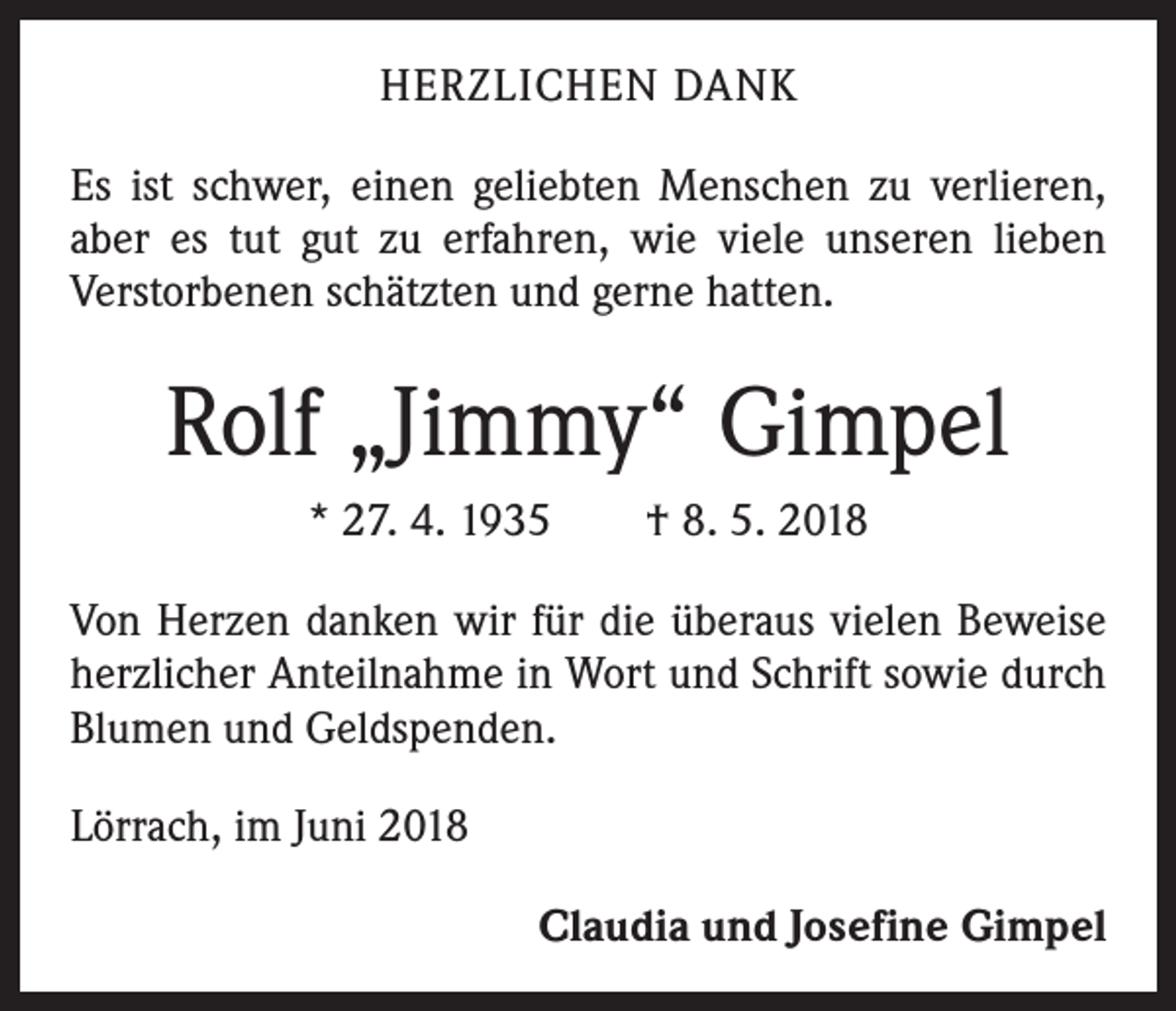 <p>HERZLICHEN DANK<br />Es ist schwer, einen geliebten Menschen zu verlieren,<br />aber es tut gut zu erfahren, wie viele unseren lieben<br />­Verstorbenen schätzten und gerne hatten.</p><p>Rolf „Jimmy“ Gimpel<br />* 27. 4. 1935 † 8. 5. 2018<br />Von Herzen danken wir für die überaus vielen Beweise<br />herzlicher Anteilnahme in Wort und Schrift sowie durch<br />Blumen und Geldspenden.<br />Lörrach, im Juni 2018</p><p>Claudia und Josefine Gimpel</p>