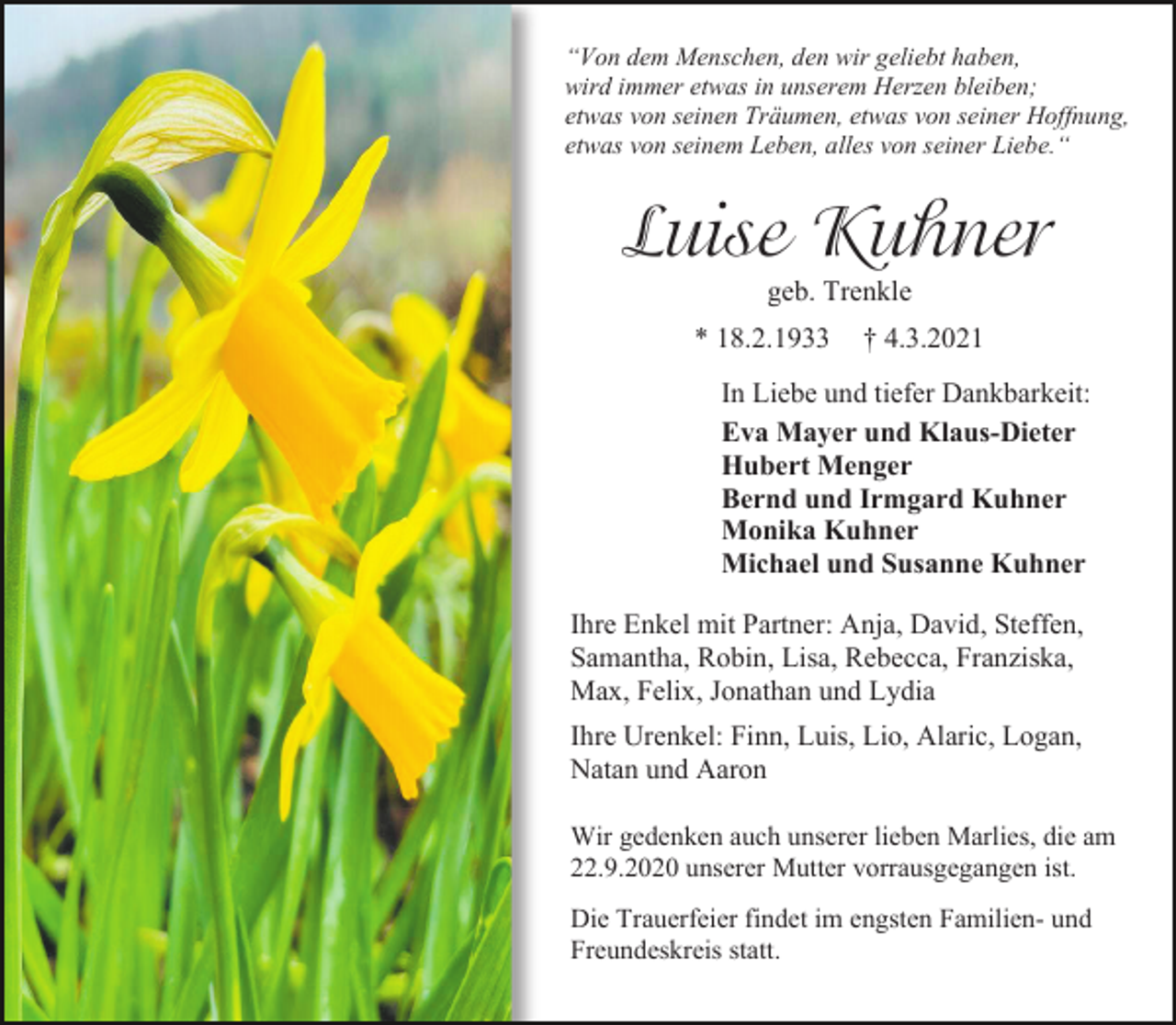 <p>“Von dem Menschen, den wir geliebt haben,<br />wird immer etwas in unserem Herzen bleiben;<br />etwas von seinen Träumen, etwas von seiner Hoffnung,<br />etwas von seinem Leben, alles von seiner Liebe.“</p><p>Luise Kuhner<br />geb. Trenkle<br />* 18.2.1933</p><p>† 4.3.2021</p><p>In Liebe und tiefer Dankbarkeit:<br />Eva Mayer und Klaus-Dieter<br />Hubert Menger<br />Bernd und Irmgard Kuhner<br />Monika Kuhner<br />Michael und Susanne Kuhner<br />Ihre Enkel mit Partner: Anja, David, Steffen,<br />Samantha, Robin, Lisa, Rebecca, Franziska,<br />Max, Felix, Jonathan und Lydia<br />Ihre Urenkel: Finn, Luis, Lio, Alaric, Logan,<br />Natan und Aaron<br />Wir gedenken auch unserer lieben Marlies, die am<br />22.9.2020 unserer Mutter vorrausgegangen ist.<br />Die Trauerfeier findet im engsten Familien- und<br />Freundeskreis statt.</p>