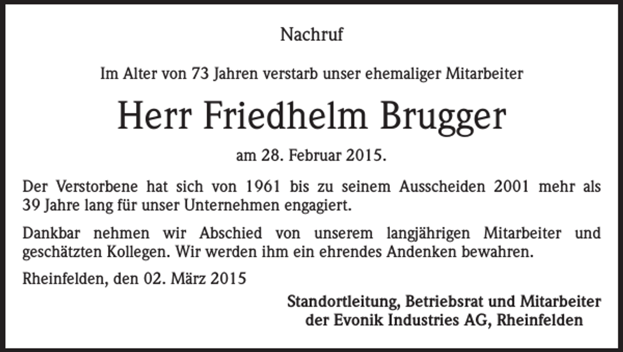<p>Nachruf<br />Im Alter von 73 Jahren verstarb unser ehemaliger Mitarbeiter</p><p>Herr Friedhelm Brugger<br />am 28. Februar 2015.<br />Der Verstorbene hat sich von 1961 bis zu seinem Ausscheiden 2001 mehr als<br />39 Jahre lang für unser Unternehmen engagiert.<br />Dankbar nehmen wir Abschied von unserem langjährigen Mitarbeiter und<br />geschätzten Kollegen. Wir werden ihm ein ehrendes Andenken bewahren.<br />Rheinfelden, den 02. März 2015</p><p>Standortleitung, Betriebsrat und Mitarbeiter<br />der Evonik Industries AG, Rheinfelden</p>