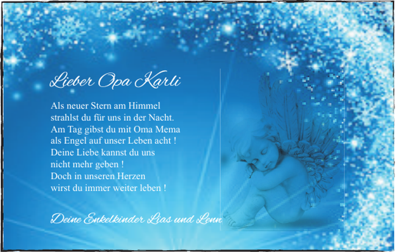 <p>Lieber Opa<br />Lieber<br />Op a Karli<br />K arli<br />Als nneuer<br />Als<br />e u er StStern<br />er n aam<br />m Hi<br />Himmel<br />m m el<br />strahlst<br />str<br />a hlst du<br />d u ffür<br />ür uns<br />u ns iinn der<br />d er Nacht.<br />N a c ht.<br />AAm<br />m Ta<br />Tag<br />g gigibst<br />bst ddu<br />u mit<br />mit OOma<br />m a Mema<br />Me ma<br />als Engel<br />als<br />E n g el aauf<br />uf unser<br />u ns er Leben<br />L e b e n aacht<br />c ht !!<br />DDeine<br />ei n e LiLiebe<br />e b e kkannst<br />a n nst ddu<br />u uuns<br />ns<br />nicht<br />ni<br />c ht mehr<br />m e hr ggeben<br />e b e n !!<br />DDoch<br />o c h i in<br />n uunseren<br />ns er e n HHerzen<br />er z e n<br />wirstddu<br />wirst<br />u i immer<br />m m er wweiter<br />eit er l eleben<br />b e n !!</p><p>Deine<br />Dei<br />ne EEnkelkinder<br />nkelki n der LiLias<br />as u nund<br />d LeLenn<br />nn</p>
