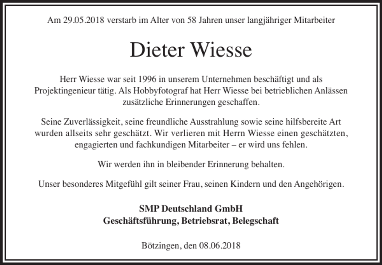 <p>AAm<br />m 229.05.2018<br />9. 0 5. 2 0 1 8 vverstarb<br />erst ar b i im<br />m Alt<br />Alter<br />er vvon<br />o n 55 J Jahren<br />a hr e n uunser<br />ns er l alangjähriger<br />n gj ä hri g er Mitarbeiter<br />Mit ar b eit er</p><p>Dieter<br />Di<br />et er Wiesse<br />Wi ess e<br />HHerr<br />err Wiesse<br />Wi ess e wwar<br />ar s seit<br />eit 11996<br />6 i in<br />n uunserem<br />ns er e m UUnternehmen<br />nt er n e h m e n bbeschäftigt<br />es c h äfti gt uund<br />n d als<br />als<br />Pr<br />oj e kti n g e ni e ur ttätig.<br />äti g. Als<br />Als Hobbyfotograf<br />H o b b yf ot o gr af hhat<br />at Herr<br />H err Wiesse<br />Wi ess e bbei<br />ei bbetrieblichen<br />etri e bli c h e n Anlässen<br />A nl äss e n<br />Projektingenieur<br />zzusätzliche<br />us ät zli c h e Erinnerungen<br />Eri n n er u n g e n geschaffen.<br />g es c h aff e n.<br />hilfsbereite<br />SSeine<br />ei n e Zuverlässigkeit,<br />Z u v erl ässi g k eit, sseine<br />ei n e frfreundliche<br />e u n dli c h e Ausstrahlung<br />A usstr a hl u n g ssowie<br />o wi e sseine<br />ei n e hilfs<br />b er eit e Art<br />Art<br />allseits<br />wwurden<br />ur d e n all<br />s eit s s sehr<br />e hr ggeschätzt.<br />e s c h ät zt. Wir<br />Wir vverlieren<br />erli er e n mit<br />mit HHerrn<br />err n Wiesse<br />Wi e s s e eieinen<br />n e n ggeschätzten,<br />e s c h ät zt e n,<br />e n g a gi ert e n und<br />u n d ffachkundigen<br />a c h k u n di g e n Mitarbeiter<br />Mit ar b eit er –– er<br />wir d uns<br />u ns ffehlen.<br />e hl e n.<br />engagierten<br />er wird<br />Wir<br />Erinnerung<br />Wir wwerden<br />er d e n i hihn<br />n i ninblbleibender<br />ei b e n d er Eri<br />n n er u n g b ebehalten.<br />h alt e n.<br />U ns er bbesonderes<br />es o n d er es Mitgefühl<br />Mit g ef ü hl gilt<br />n er FrFrau,<br />a u, seinen<br />s ei n e n Kindern<br />Ki n d er n und<br />u n d den<br />d e n Angehörigen.<br />A n g e h öri g e n.<br />Unser<br />gilts eiseiner<br />SSMP<br />M P Deutschland<br />D e uts c hl a n d GmbH<br />G mb H<br />GGeschäftsführung,<br />es c h äftsf ü h r u n g, BBetriebsrat,<br />et ri e bs r at, BBelegschaft<br />el e gs c h aft<br />BBötzingen,<br />öt zi n g e n, dden<br />e n 008.06.201. 0 6. 2 0 1 8</p>