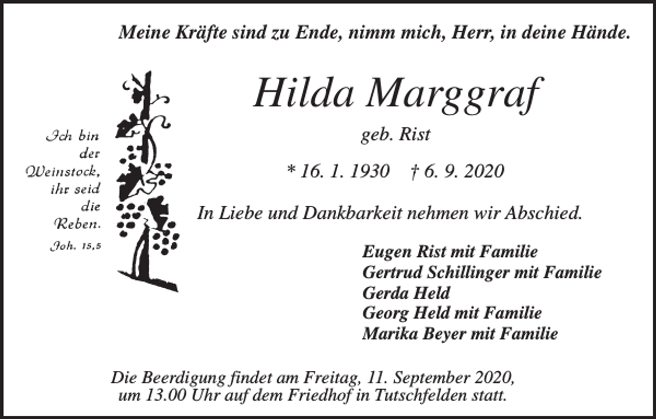 <p>Meine Kräfte sind zu Ende, nimm mich, Herr, in deine Hände.</p><p>Hilda Marggraf<br />geb. Rist<br />* 16. 1. 1930</p><p>† 6. 9. 2020</p><p>In Liebe und Dankbarkeit nehmen wir Abschied.<br />Eugen Rist mit Familie<br />Gertrud Schillinger mit Familie<br />Gerda Held<br />Georg Held mit Familie<br />Marika Beyer mit Familie<br />Die Beerdigung findet am Freitag, 11. September 2020,<br />um 13.00 Uhr auf dem Friedhof in Tutschfelden statt.</p>