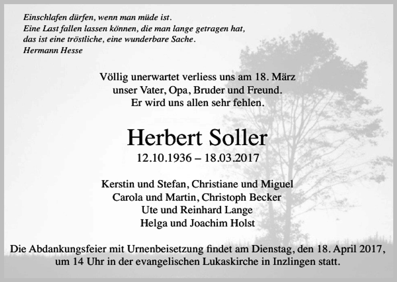 <p>Einschlafen dürfen, wenn man müde ist.<br />Eine Last fallen lassen können, die man lange getragen hat,<br />das ist eine tröstliche, eine wunderbare Sache.<br />Hermann Hesse</p><p>Völlig unerwartet verliess uns am 18. März<br />unser Vater, Opa, Bruder und Freund.<br />Er wird uns allen sehr fehlen.</p><p>Herbert Soller<br />12.10.1936 – 18.03.2017</p><p>Kerstin und Stefan, Christiane und Miguel<br />Carola und Martin, Christoph Becker<br />Ute und Reinhard Lange<br />Helga und Joachim Holst<br />Die Abdankungsfeier mit Urnenbeisetzung Þndet am Dienstag, den 18. April 2017,<br />um 14 Uhr in der evangelischen Lukaskirche in Inzlingen statt.</p>
