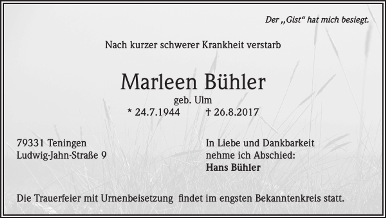<p>Der ,,Gist“ hat mich besiegt.</p><p>Nach kurzer schwerer Krankheit verstarb</p><p>Marleen Bühler<br />geb. Ulm<br />* 24.7.1944<br />† 26.8.2019331 Teningen<br />In Liebe und Dankbarkeit<br />Ludwig-Jahn-Straße 9 nehme ich Abschied:<br />Hans Bühler<br />Die Trauerfeier mit Urnenbeisetzung findet im engsten Bekanntenkreis statt.</p>