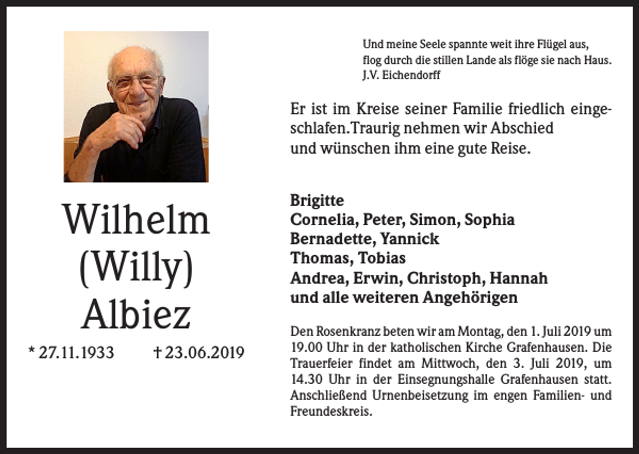 <p>Und meine Seele spannte weit ihre Flügel aus,<br />flog durch die stillen Lande als flöge sie nach Haus.<br />J.V. Eichendorff</p><p>Er ist im Kreise seiner Familie friedlich eingeschlafen.Traurig nehmen wir Abschied<br />und wünschen ihm eine gute Reise.</p><p>Wilhelm<br />(Willy)<br />Albiez<br />* 27.11.1933</p><p>† 23.06.2019</p><p>Brigitte<br />Cornelia, Peter, Simon, Sophia<br />Bernadette, Yannick<br />Thomas, Tobias<br />Andrea, Erwin, Christoph, Hannah<br />und alle weiteren Angehörigen<br />Den Rosenkranz beten wir am Montag, den 1. Juli 2019 um<br />19.00 Uhr in der katholischen Kirche Grafenhausen. Die<br />Trauerfeier findet am Mittwoch, den 3. Juli 2019, um<br />14.30 Uhr in der Einsegnungshalle Grafenhausen statt.<br />Anschließend Urnenbeisetzung im engen Familien- und<br />Freundeskreis.</p>