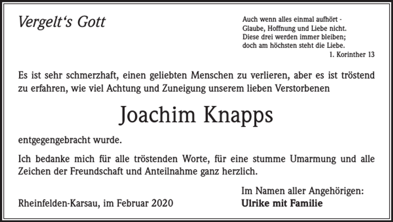 <p>Vergelt‘s Gott</p><p>uch wenn alles einmal aufhört -<br />A<br />Glaube, Hoffnung und Liebe nicht.<br />Diese drei werden immer bleiben;<br />doch am höchsten steht die Liebe.</p><p>1. Korinther 13</p><p>Es ist sehr schmerzhaft, einen geliebten Menschen zu verlieren, aber es ist tröstend<br />zu erfahren, wie viel Achtung und Zuneigung unserem lieben Verstorbenen</p><p>Joachim Knapps<br />entgegengebracht wurde.<br />Ich bedanke mich für alle tröstenden Worte, für eine stumme Umarmung und alle<br />Z­ eichen der Freundschaft und Anteilnahme ganz herzlich.</p><p>Rheinfelden-Karsau, im Februar 2020</p><p>Im Namen aller Angehörigen:<br />Ulrike mit Familie</p>