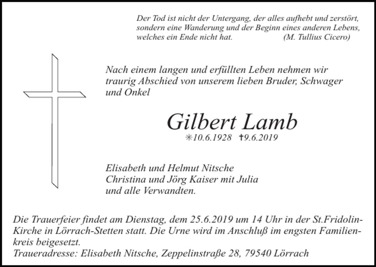 <p>Der Tod ist nicht der Untergang, der alles aufhebt und zerstört,<br />sondern eine Wanderung und der Beginn eines anderen Lebens,<br />welches ein Ende nicht hat.<br />(M. Tullius Cicero)</p><p>Nach einem langen und erfüllten Leben nehmen wir<br />traurig Abschied von unserem lieben Bruder, Schwager<br />und Onkel</p><p>Gilbert Lamb<br />✳10.6.1928 ✝9.6.2019</p><p>Elisabeth und Helmut Nitsche<br />Christina und Jörg Kaiser mit Julia<br />und alle Verwandten.<br />Die Trauerfeier findet am Dienstag, dem 25.6.2019 um 14 Uhr in der St.FridolinKirche in Lörrach-Stetten statt. Die Urne wird im Anschluß im engsten Familienkreis beigesetzt.<br />Traueradresse: Elisabeth Nitsche, Zeppelinstraße 28, 79540 Lörrach</p>