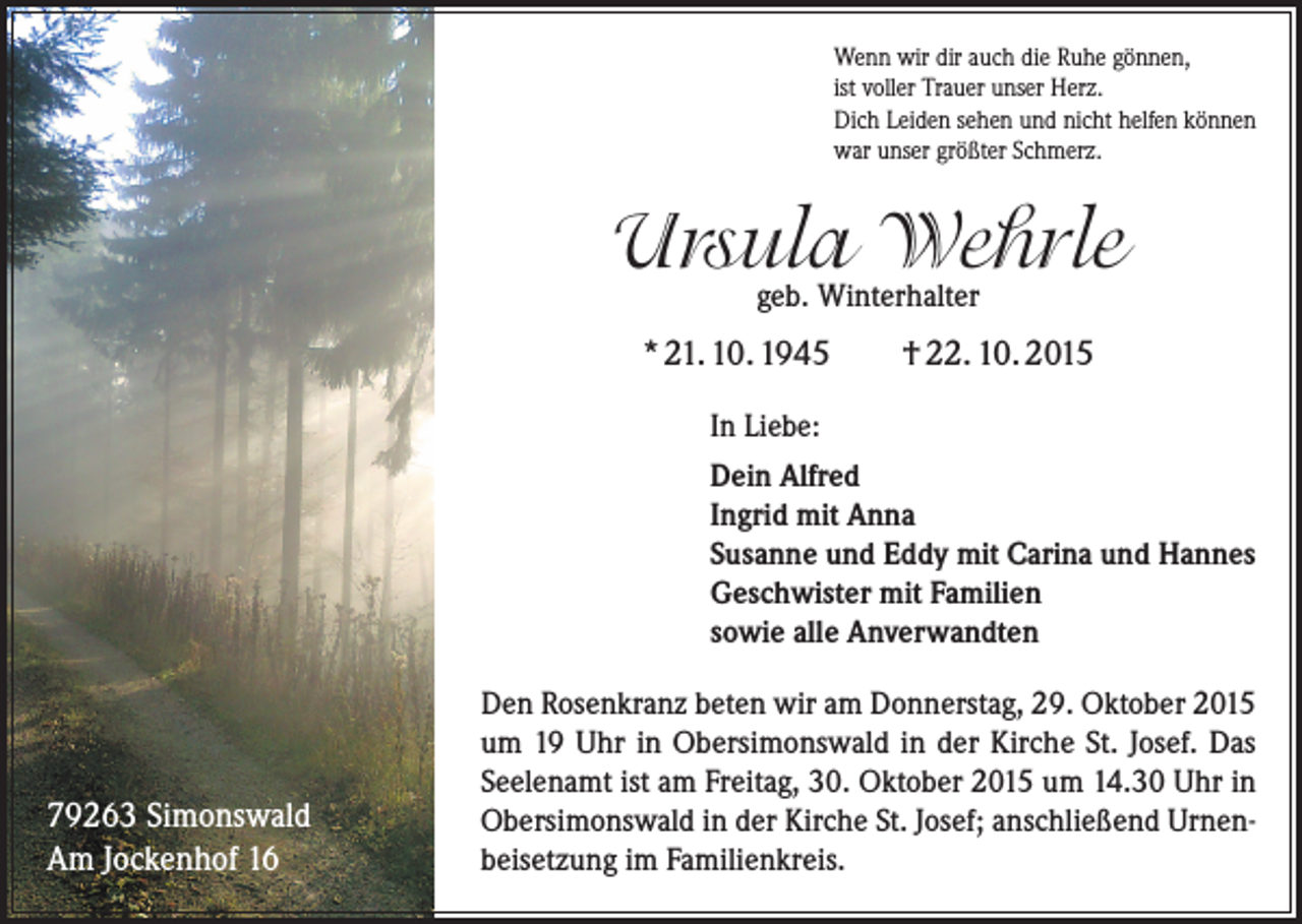 <p>Wenn wir dir auch die Ruhe gönnen,<br />ist voller Trauer unser Herz.<br />Dich Leiden sehen und nicht helfen können<br />war unser größter Schmerz.</p><p>Ursula Wehrle<br />geb. Winterhalter</p><p>* 21. 10. 1945</p><p>† 22. 10. 2015</p><p>In Liebe:<br />Dein Alfred<br />Ingrid mit Anna<br />Susanne und Eddy mit Carina und Hannes<br />Geschwister mit Familien<br />sowie alle Anverwandten</p><p>79263 Simonswald<br />Am Jockenhof 16</p><p>Den Rosenkranz beten wir am Donnerstag, 29. Oktober 2015<br />um 19 Uhr in Ober­simonswald in der Kirche St. Josef. Das<br />Seelenamt ist am Freitag, 30. Oktober 2015 um 14.30 Uhr in<br />Obersimonswald in der Kirche St. Josef; anschließend Urnenbeisetzung im Familienkreis.</p>