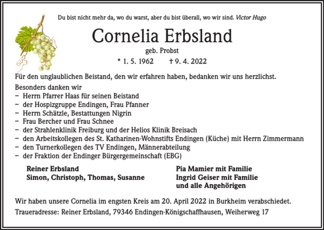 <p>Du bist nicht mehr da, wo du warst, aber du bist überall, wo wir sind. Victor Hugo</p><p>Cornelia Erbsland<br />geb. Probst<br />* 1. 5. 1962 † 9. 4. 2022</p><p>Für den unglaublichen Beistand, den wir erfahren haben, bedanken wir uns herzlichst.<br />Besonders danken wir<br />– Herrn Pfarrer Haas für seinen Beistand<br />– der Hospizgruppe Endingen, Frau Pfanner<br />– Herrn Schätzle, Bestattungen Nigrin<br />– Frau Bercher und Frau Schnee<br />– der Strahlenklinik Freiburg und der Helios Klinik Breisach<br />– den Arbeitskollegen des St. Katharinen-Wohnstifts Endingen (Küche) mit Herrn Zimmermann<br />– den Turnerkollegen des TV Endingen, Männerabteilung<br />– der Fraktion der Endinger Bürgergemeinschaft (EBG)<br />Reiner Erbsland<br />Simon, Christoph, Thomas, Susanne</p><p>Pia Mamier mit Familie<br />Ingrid Geiser mit Familie<br />und alle Angehörigen</p><p>Wir haben unsere Cornelia im engsten Kreis am 20. April 2022 in Burkheim verabschiedet.<br />Traueradresse: Reiner Erbsland, 79346 Endingen-Königschaffhausen, Weiherweg 17</p>