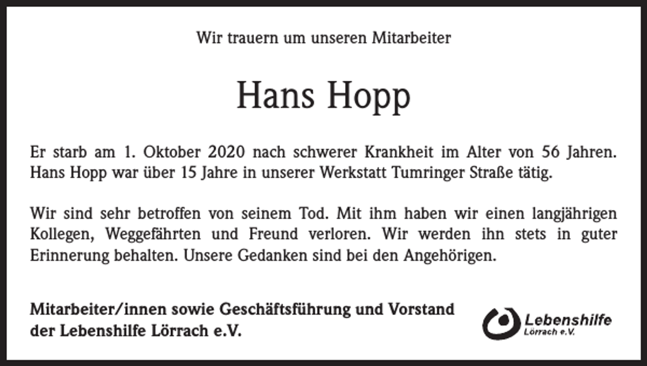 <p>Wir trauern um unseren Mitarbeiter</p><p>Hans Hopp<br />Er starb am 1. Oktober 2020 nach schwerer Krankheit im Alter von 56 Jahren.<br />Hans Hopp war über 15 Jahre in unserer Werkstatt Tumringer Straße tätig.<br />Wir sind sehr betroffen von seinem Tod. Mit ihm haben wir einen langjährigen<br />­Kollegen, Weggefährten und Freund verloren. Wir werden ihn stets in guter<br />­Erinnerung ­behalten. Unsere Gedanken sind bei den Angehörigen.<br />Mitarbeiter/innen sowie Geschäftsführung und Vorstand<br />der Lebenshilfe Lörrach e.V.</p>
