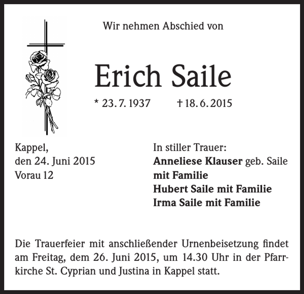 <p>Wir nehmen Abschied von</p><p>Erich Saile<br />* 23. 7. 1937</p><p>Kappel,<br />den 24. Juni 2015<br />Vorau 12</p><p>† 18. 6. 2015</p><p>In stiller Trauer:<br />Anneliese Klauser geb. Saile<br />mit Familie<br />Hubert Saile mit Familie<br />Irma Saile mit Familie</p><p>Die Trauerfeier mit anschließender Urnenbeisetzung findet<br />am Freitag, dem 26. Juni 2015, um 14.30 Uhr in der Pfarrkirche St. Cyprian und Justina in Kappel statt.</p>