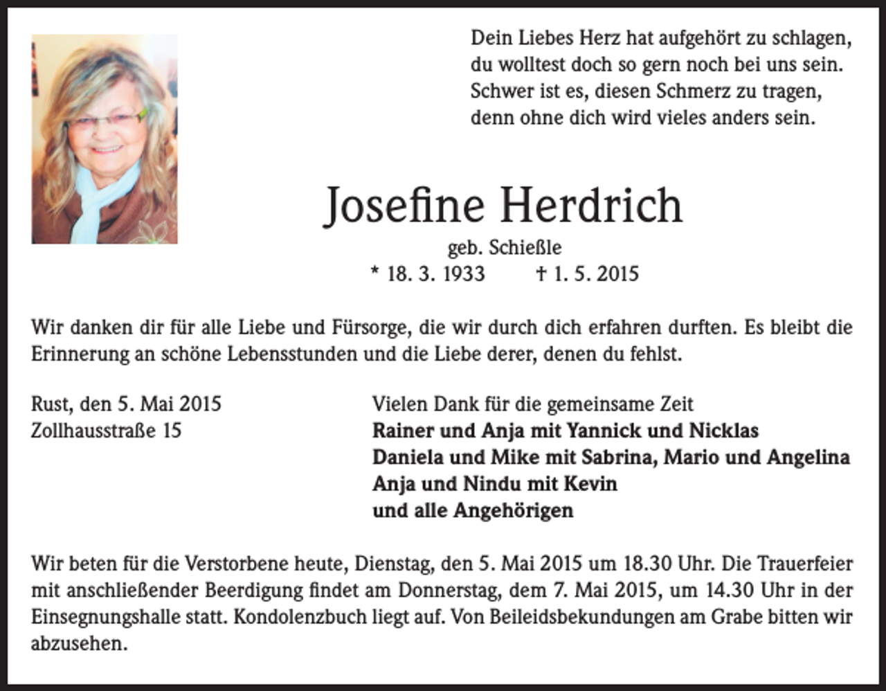 <p>Dein Liebes Herz hat aufgehört zu schlagen,<br />du wolltest doch so gern noch bei uns sein.<br />Schwer ist es, diesen Schmerz zu tragen,<br />denn ohne dich wird vieles anders sein.</p><p>Josefine Herdrich<br />geb. Schießle<br />* 18. 3. 1933<br />† 1. 5. 2015</p><p>Wir danken dir für alle Liebe und Fürsorge, die wir durch dich erfahren durften. Es bleibt die<br />Erinnerung an schöne Lebensstunden und die Liebe derer, denen du fehlst.<br />Rust, den 5. Mai 2015<br />Zollhausstraße 15</p><p>Vielen Dank für die gemeinsame Zeit<br />Rainer und Anja mit Yannick und Nicklas<br />Daniela und Mike mit Sabrina, Mario und Angelina<br />Anja und Nindu mit Kevin<br />und alle Angehörigen</p><p>Wir beten für die Verstorbene heute, Dienstag, den 5. Mai 2015 um 18.30 Uhr. Die Trauerfeier<br />mit anschließender Beerdigung findet am Donnerstag, dem 7. Mai 2015, um 14.30 Uhr in der<br />Einsegnungshalle statt. Kondolenzbuch liegt auf. Von Beileidsbekundungen am Grabe bitten wir<br />abzusehen.</p>